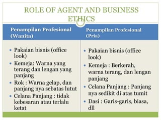Penampilan Profesional
(Wanita)
Penampilan Profesional
(Pria)
 Pakaian bisnis (office
look)
 Kemeja: Warna yang
terang dan lengan yang
panjang
 Rok : Warna gelap, dan
panjang nya sebatas lutut
 Celana Panjang : tidak
kebesaran atau terlalu
ketat
 Pakaian bisnis (office
look)
 Kemeja : Berkerah,
warna terang, dan lengan
panjang
 Celana Panjang : Panjang
nya sedikit di atas tumit
 Dasi : Garis-garis, biasa,
dll
ROLE OF AGENT AND BUSINESS
ETHICS
 