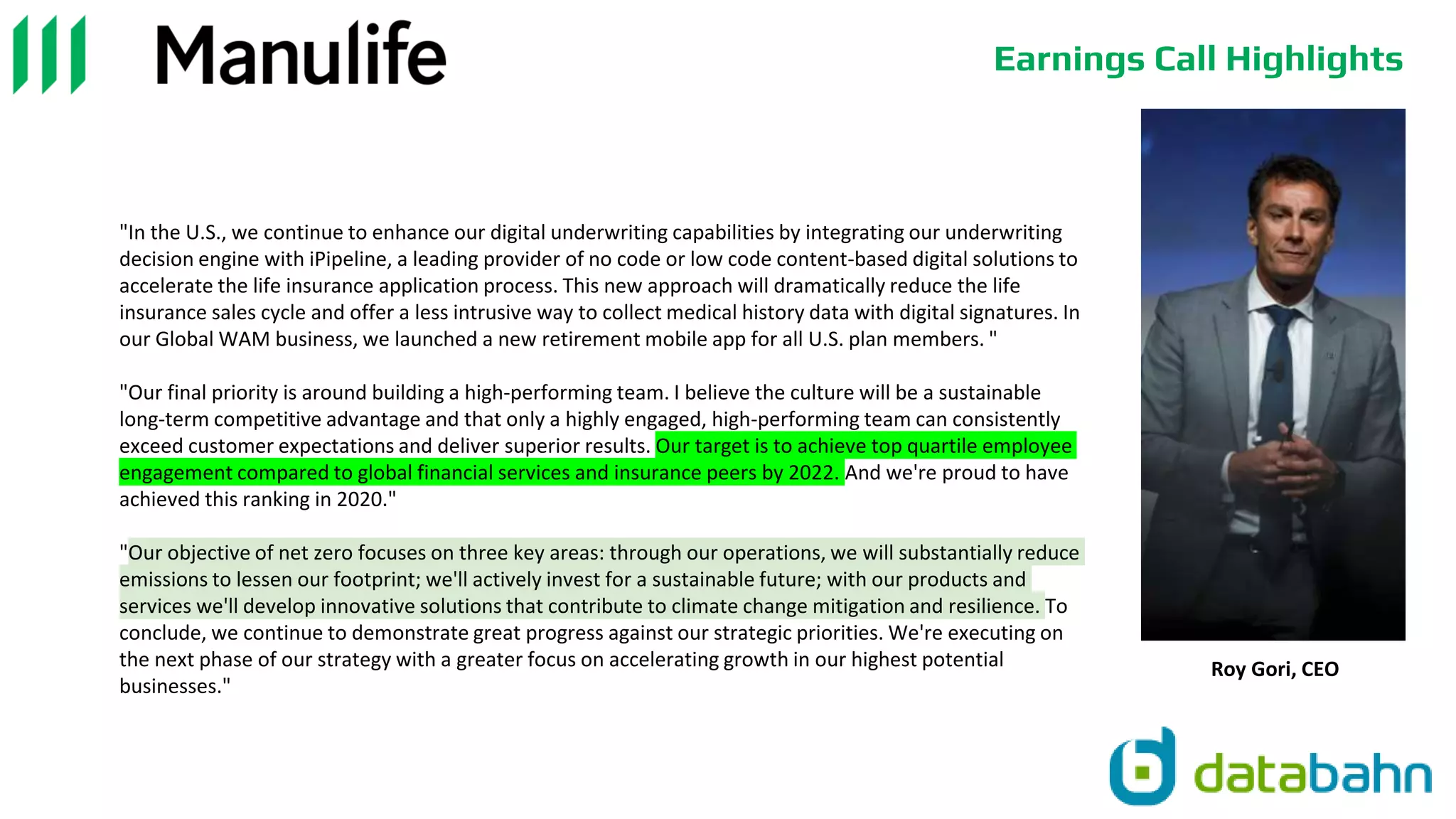 Earnings Call Highlights
"In the U.S., we continue to enhance our digital underwriting capabilities by integrating our underwriting
decision engine with iPipeline, a leading provider of no code or low code content-based digital solutions to
accelerate the life insurance application process. This new approach will dramatically reduce the life
insurance sales cycle and offer a less intrusive way to collect medical history data with digital signatures. In
our Global WAM business, we launched a new retirement mobile app for all U.S. plan members. "
"Our final priority is around building a high-performing team. I believe the culture will be a sustainable
long-term competitive advantage and that only a highly engaged, high-performing team can consistently
exceed customer expectations and deliver superior results. Our target is to achieve top quartile employee
engagement compared to global financial services and insurance peers by 2022. And we're proud to have
achieved this ranking in 2020."
"Our objective of net zero focuses on three key areas: through our operations, we will substantially reduce
emissions to lessen our footprint; we'll actively invest for a sustainable future; with our products and
services we'll develop innovative solutions that contribute to climate change mitigation and resilience. To
conclude, we continue to demonstrate great progress against our strategic priorities. We're executing on
the next phase of our strategy with a greater focus on accelerating growth in our highest potential
businesses."
Roy Gori, CEO
 