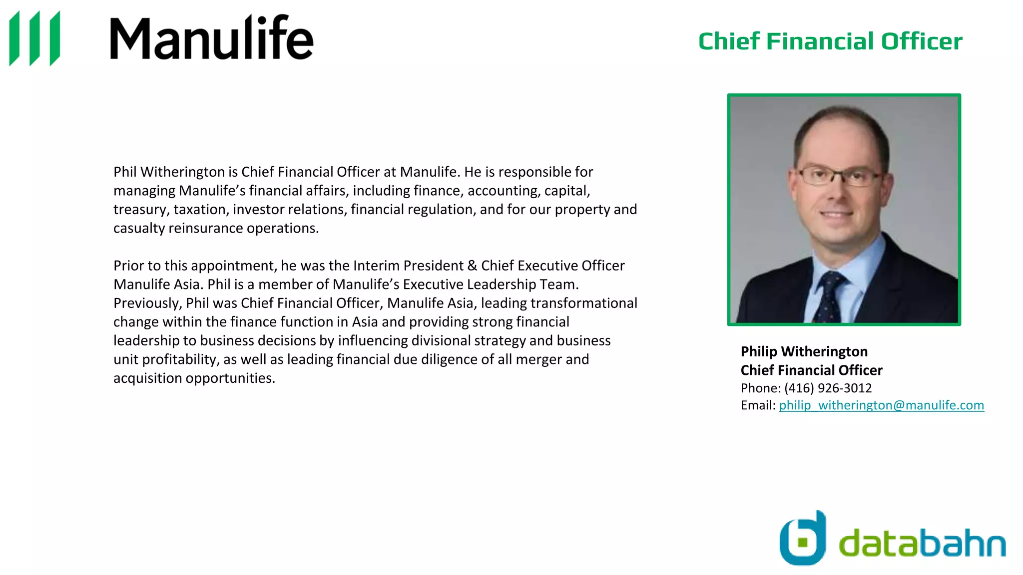 Chief Financial Officer
Phil Witherington is Chief Financial Officer at Manulife. He is responsible for
managing Manulife’s financial affairs, including finance, accounting, capital,
treasury, taxation, investor relations, financial regulation, and for our property and
casualty reinsurance operations.
Prior to this appointment, he was the Interim President & Chief Executive Officer
Manulife Asia. Phil is a member of Manulife’s Executive Leadership Team.
Previously, Phil was Chief Financial Officer, Manulife Asia, leading transformational
change within the finance function in Asia and providing strong financial
leadership to business decisions by influencing divisional strategy and business
unit profitability, as well as leading financial due diligence of all merger and
acquisition opportunities.
Philip Witherington
Chief Financial Officer
Phone: (416) 926-3012
Email: philip_witherington@manulife.com
 
