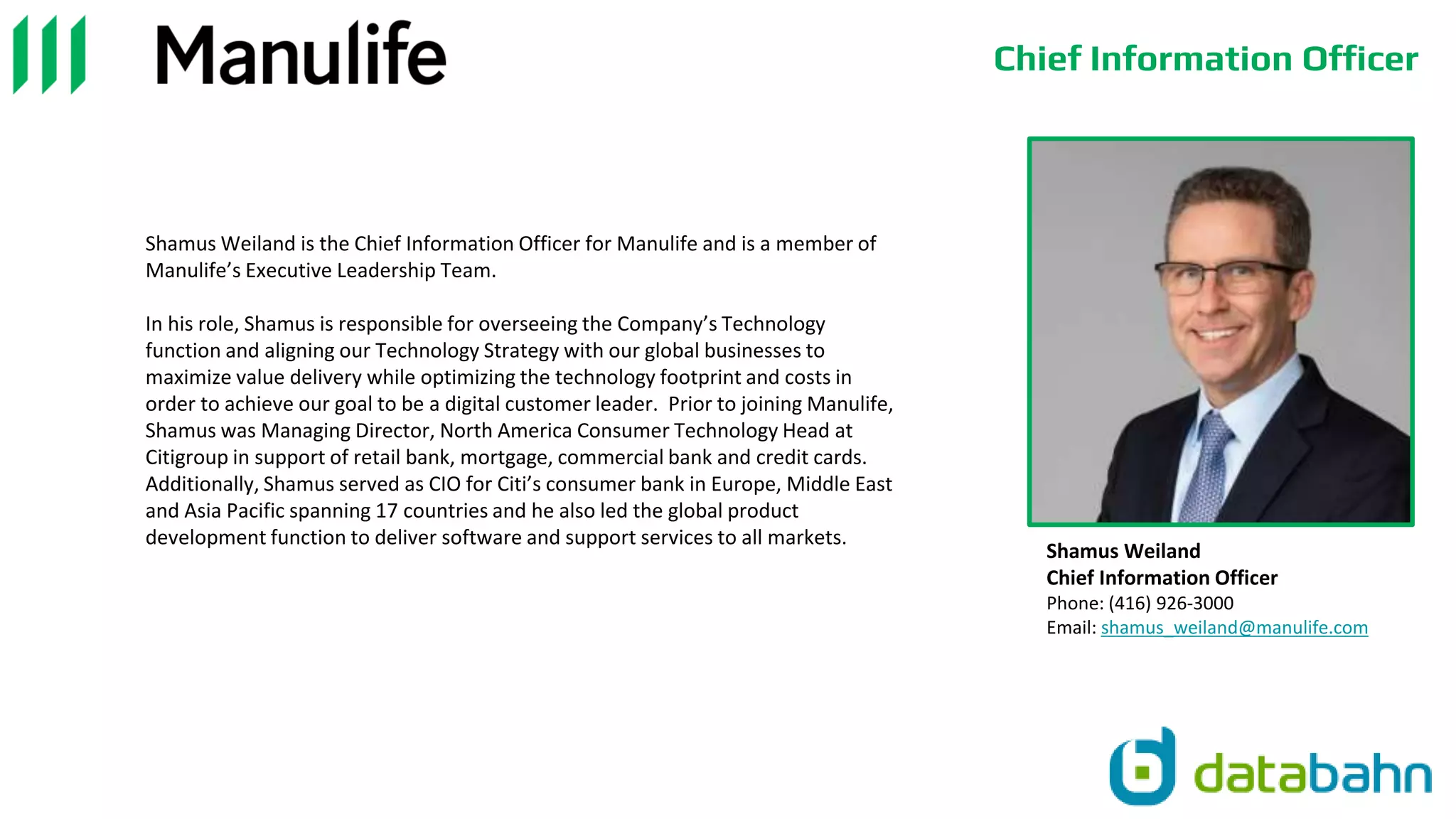 Chief Information Officer
Shamus Weiland is the Chief Information Officer for Manulife and is a member of
Manulife’s Executive Leadership Team.
In his role, Shamus is responsible for overseeing the Company’s Technology
function and aligning our Technology Strategy with our global businesses to
maximize value delivery while optimizing the technology footprint and costs in
order to achieve our goal to be a digital customer leader. Prior to joining Manulife,
Shamus was Managing Director, North America Consumer Technology Head at
Citigroup in support of retail bank, mortgage, commercial bank and credit cards.
Additionally, Shamus served as CIO for Citi’s consumer bank in Europe, Middle East
and Asia Pacific spanning 17 countries and he also led the global product
development function to deliver software and support services to all markets.
Shamus Weiland
Chief Information Officer
Phone: (416) 926-3000
Email: shamus_weiland@manulife.com
 