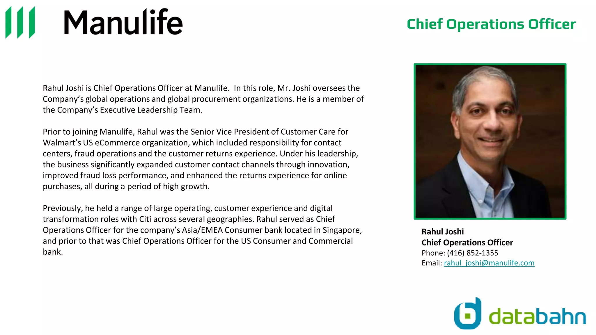 Chief Operations Officer
Rahul Joshi is Chief Operations Officer at Manulife. In this role, Mr. Joshi oversees the
Company’s global operations and global procurement organizations. He is a member of
the Company’s Executive Leadership Team.
Prior to joining Manulife, Rahul was the Senior Vice President of Customer Care for
Walmart’s US eCommerce organization, which included responsibility for contact
centers, fraud operations and the customer returns experience. Under his leadership,
the business significantly expanded customer contact channels through innovation,
improved fraud loss performance, and enhanced the returns experience for online
purchases, all during a period of high growth.
Previously, he held a range of large operating, customer experience and digital
transformation roles with Citi across several geographies. Rahul served as Chief
Operations Officer for the company’s Asia/EMEA Consumer bank located in Singapore,
and prior to that was Chief Operations Officer for the US Consumer and Commercial
bank.
Rahul Joshi
Chief Operations Officer
Phone: (416) 852-1355
Email: rahul_joshi@manulife.com
 