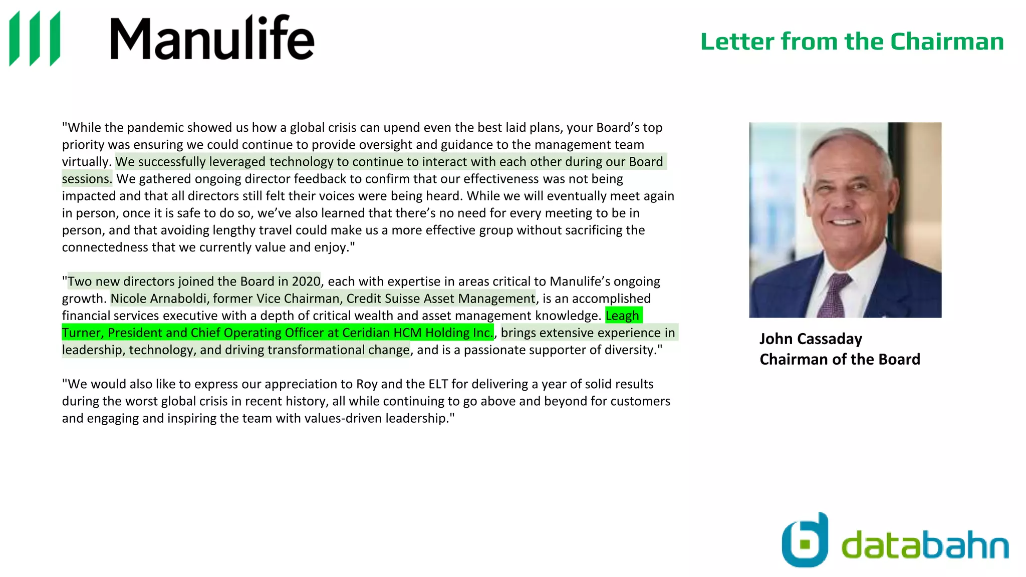 Letter from the Chairman
John Cassaday
Chairman of the Board
"While the pandemic showed us how a global crisis can upend even the best laid plans, your Board’s top
priority was ensuring we could continue to provide oversight and guidance to the management team
virtually. We successfully leveraged technology to continue to interact with each other during our Board
sessions. We gathered ongoing director feedback to confirm that our effectiveness was not being
impacted and that all directors still felt their voices were being heard. While we will eventually meet again
in person, once it is safe to do so, we’ve also learned that there’s no need for every meeting to be in
person, and that avoiding lengthy travel could make us a more effective group without sacrificing the
connectedness that we currently value and enjoy."
"Two new directors joined the Board in 2020, each with expertise in areas critical to Manulife’s ongoing
growth. Nicole Arnaboldi, former Vice Chairman, Credit Suisse Asset Management, is an accomplished
financial services executive with a depth of critical wealth and asset management knowledge. Leagh
Turner, President and Chief Operating Officer at Ceridian HCM Holding Inc., brings extensive experience in
leadership, technology, and driving transformational change, and is a passionate supporter of diversity."
"We would also like to express our appreciation to Roy and the ELT for delivering a year of solid results
during the worst global crisis in recent history, all while continuing to go above and beyond for customers
and engaging and inspiring the team with values-driven leadership."
 