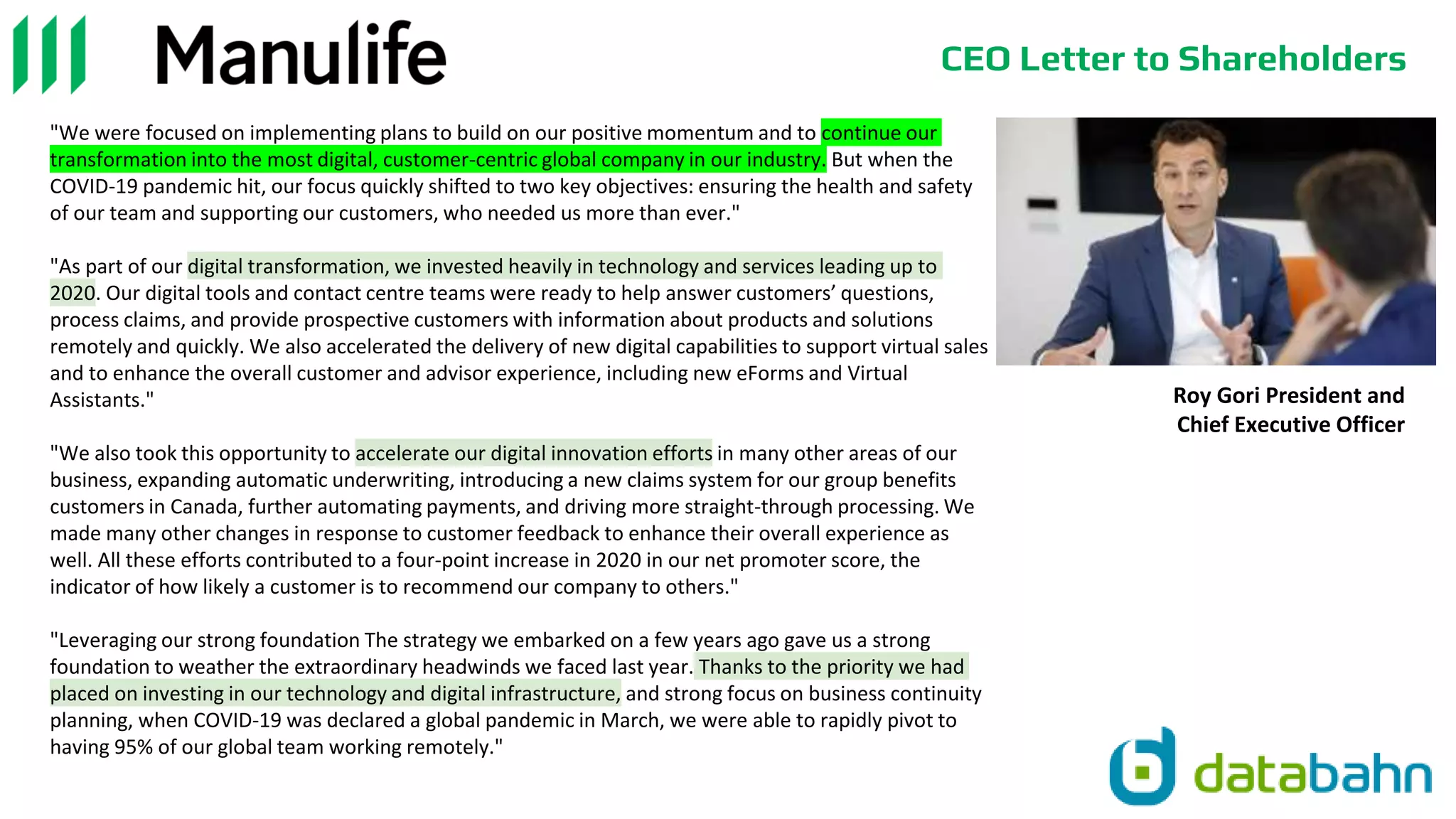 CEO Letter to Shareholders
"We were focused on implementing plans to build on our positive momentum and to continue our
transformation into the most digital, customer-centric global company in our industry. But when the
COVID-19 pandemic hit, our focus quickly shifted to two key objectives: ensuring the health and safety
of our team and supporting our customers, who needed us more than ever."
"As part of our digital transformation, we invested heavily in technology and services leading up to
2020. Our digital tools and contact centre teams were ready to help answer customers’ questions,
process claims, and provide prospective customers with information about products and solutions
remotely and quickly. We also accelerated the delivery of new digital capabilities to support virtual sales
and to enhance the overall customer and advisor experience, including new eForms and Virtual
Assistants."
"We also took this opportunity to accelerate our digital innovation efforts in many other areas of our
business, expanding automatic underwriting, introducing a new claims system for our group benefits
customers in Canada, further automating payments, and driving more straight-through processing. We
made many other changes in response to customer feedback to enhance their overall experience as
well. All these efforts contributed to a four-point increase in 2020 in our net promoter score, the
indicator of how likely a customer is to recommend our company to others."
"Leveraging our strong foundation The strategy we embarked on a few years ago gave us a strong
foundation to weather the extraordinary headwinds we faced last year. Thanks to the priority we had
placed on investing in our technology and digital infrastructure, and strong focus on business continuity
planning, when COVID-19 was declared a global pandemic in March, we were able to rapidly pivot to
having 95% of our global team working remotely."
Roy Gori President and
Chief Executive Officer
 