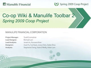 Co-op Wiki & Manulife Toolbar 2Spring 2009 Coop Project MANULIFE FINANCIAL CORPORATION Project Manager: 		Tyrell Cromoshuk Lead Designer: 		Michael Lam Lead Analysts: 		Jonah Hu, Rumana Khan Designers: 			Xuan Fu, Yue Quan, Junyu Chen, Dylan Zhou Analysts:			Stephanie Cheng, Katie O’Reilly, Aidan Lam 