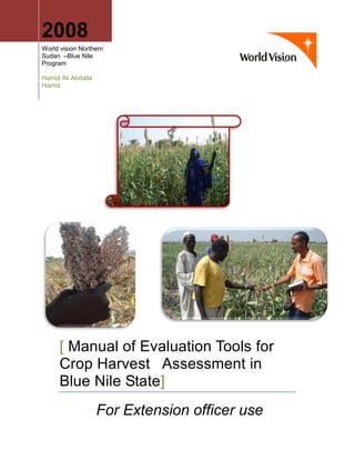2008
World vision Northern
Sudan –Blue Nile
Program
Hamid Ali Abdalla
Hamid
[ Manual of Evaluation Tools for
Crop Harvest Assessment in
Blue Nile State]
For Extension officer use
 