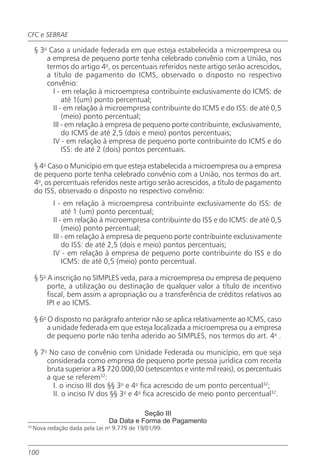 CFC e SEBRAE

     § 3o Caso a unidade federada em que esteja estabelecida a microempresa ou
         a empresa de pequeno porte tenha celebrado convênio com a União, nos
         termos do artigo 4o, os percentuais referidos neste artigo serão acrescidos,
         a título de pagamento do ICMS, observado o disposto no respectivo
         convênio:
           I - em relação à microempresa contribuinte exclusivamente do ICMS: de
               até 1(um) ponto percentual;
           II - em relação à microempresa contribuinte do ICMS e do ISS: de até 0,5
               (meio) ponto percentual;
           III - em relação à empresa de pequeno porte contribuinte, exclusivamente,
               do ICMS de até 2,5 (dois e meio) pontos percentuais;
           IV - em relação à empresa de pequeno porte contribuinte do ICMS e do
               ISS: de até 2 (dois) pontos percentuais.

     § 4o Caso o Município em que esteja estabelecida a microempresa ou a empresa
     de pequeno porte tenha celebrado convênio com a União, nos termos do art.
     4o, os percentuais referidos neste artigo serão acrescidos, a título de pagamento
     do ISS, observado o disposto no respectivo convênio:
            I - em relação à microempresa contribuinte exclusivamente do ISS: de
                até 1 (um) ponto percentual;
            II - em relação à microempresa contribuinte do ISS e do ICMS: de até 0,5
                (meio) ponto percentual;
            III - em relação à empresa de pequeno porte contribuinte exclusivamente
                do ISS: de até 2,5 (dois e meio) pontos percentuais;
            IV - em relação à empresa de pequeno porte contribuinte do ISS e do
                ICMS: de até 0,5 (meio) ponto percentual.

     § 5o A inscrição no SIMPLES veda, para a microempresa ou empresa de pequeno
          porte, a utilização ou destinação de qualquer valor a título de incentivo
          fiscal, bem assim a apropriação ou a transferência de créditos relativos ao
          IPI e ao ICMS.

     § 6o O disposto no parágrafo anterior não se aplica relativamente ao ICMS, caso
          a unidade federada em que esteja localizada a microempresa ou a empresa
          de pequeno porte não tenha aderido ao SIMPLES, nos termos do art. 4o .

     § 7o No caso de convênio com Unidade Federada ou município, em que seja
         considerada como empresa de pequeno porte pessoa jurídica com receita
         bruta superior a R$ 720.000,00 (setescentos e vinte mil reais), os percentuais
         a que se referem32:
           I. o inciso III dos §§ 3o e 4o fica acrescido de um ponto percentual32;
           II. o inciso IV dos §§ 3o e 4o fica acrescido de meio ponto percentual32.

                                            Seção III
                                 Da Data e Forma de Pagamento
33
     Nova redação dada pela Lei no 9.779 de 19/01/99.

.
100
 