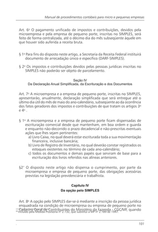 Manual de procedimentos contábeis para micro e pequenas empresas


     Art. 6o O pagamento unificado de impostos e contribuições, devidos pela
     microempresa e pela empresa de pequeno porte, inscritas no SIMPLES, será
     feito de forma centralizada, até o décimo dia do mês subseqüente àquele em
     que houver sido auferida a receita bruta.


     § 1o Para fins do disposto neste artigo, a Secretaria da Receita Federal instituirá
         documento de arrecadação único e específico (DARF-SIMPLES).

     § 2o Os impostos e contribuições devidos pelas pessoas jurídicas inscritas no
         SIMPLES não poderão ser objeto de parcelamento.

                                         Seção IV
            Da Declaração Anual Simplificada, da Escrituração e dos Documentos

     Art. 7o A microempresa e a empresa de pequeno porte, inscritas no SIMPLES,
     apresentarão, anualmente, declaração simplificada que será entregue até o
     último dia útil do mês de maio do ano-calendário, subseqüente ao da ocorrência
     dos fatos geradores dos impostos e contribuições de que tratam os artigos 3o
     e 4o .

     § 1o A microempresa e a empresa de pequeno porte ficam dispensadas de
         escrituração comercial desde que mantenham, em boa ordem e guarda
         e enquanto não-decorrido o prazo decadencial e não-prescritas eventuais
         ações que lhes sejam pertinentes:
           a) Livro Caixa, no qual deverá estar escriturada toda a sua movimentação
              financeira, inclusive bancária;
           b) Livro de Registro de Inventário, no qual deverão constar registrados os
              estoques existentes no término de cada ano-calendário;
           c) todos os documentos e demais papéis que serviram de base para a
              escrituração dos livros referidos nas alíneas anteriores.

     §2° O disposto neste artigo não dispensa o cumprimento, por parte da
         microempresa e empresa de pequeno porte, das obrigações acessórias
         previstas na legislação previdenciária e trabalhista.

                                           Capítulo IV
                                     Da opção pelo SIMPLES


     Art. 8o A opção pelo SIMPLES dar-se-á mediante a inscrição da pessoa jurídica
     enquadrada na condição de microempresa ou empresa de pequeno porte no
     Cadastro Geral de Contribuintes do Ministério da oFazenda - CGC/MF, quando
34
     Incluído pela Medida Provisória n 2.132, que substitui a MP n 2.189 de 1947.
                              o




.                                                                                     101
 