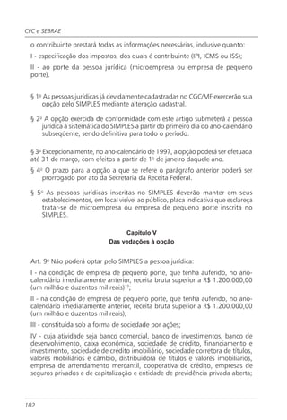 CFC e SEBRAE

 o contribuinte prestará todas as informações necessárias, inclusive quanto:
 I - especificação dos impostos, dos quais é contribuinte (IPI, ICMS ou ISS);
 II - ao porte da pessoa jurídica (microempresa ou empresa de pequeno
 porte).


 § 1o As pessoas jurídicas já devidamente cadastradas no CGC/MF exercerão sua
     opção pelo SIMPLES mediante alteração cadastral.

 § 2o A opção exercida de conformidade com este artigo submeterá a pessoa
     jurídica à sistemática do SIMPLES a partir do primeiro dia do ano-calendário
     subseqüente, sendo definitiva para todo o período.

 § 3o Excepcionalmente, no ano-calendário de 1997, a opção poderá ser efetuada
 até 31 de março, com efeitos a partir de 1o de janeiro daquele ano.
 § 4o O prazo para a opção a que se refere o parágrafo anterior poderá ser
     prorrogado por ato da Secretaria da Receita Federal.

 § 5o As pessoas jurídicas inscritas no SIMPLES deverão manter em seus
    estabelecimentos, em local visível ao público, placa indicativa que esclareça
    tratar-se de microempresa ou empresa de pequeno porte inscrita no
    SIMPLES.

                                  Capítulo V
                             Das vedações à opção


 Art. 9o Não poderá optar pelo SIMPLES a pessoa jurídica:
 I - na condição de empresa de pequeno porte, que tenha auferido, no ano-
 calendário imediatamente anterior, receita bruta superior a R$ 1.200.000,00
 (um milhão e duzentos mil reais)33;
 II - na condição de empresa de pequeno porte, que tenha auferido, no ano-
 calendário imediatamente anterior, receita bruta superior a R$ 1.200.000,00
 (um milhão e duzentos mil reais);
 III - constituída sob a forma de sociedade por ações;
 IV - cuja atividade seja banco comercial, banco de investimentos, banco de
 desenvolvimento, caixa econômica, sociedade de crédito, financiamento e
 investimento, sociedade de crédito imobiliário, sociedade corretora de títulos,
 valores mobiliários e câmbio, distribuidora de títulos e valores imobiliários,
 empresa de arrendamento mercantil, cooperativa de crédito, empresas de
 seguros privados e de capitalização e entidade de previdência privada aberta;



102
 