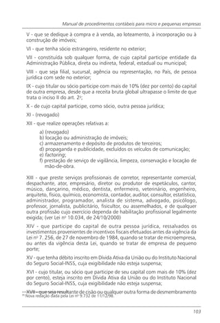 Manual de procedimentos contábeis para micro e pequenas empresas

     V - que se dedique à compra e à venda, ao loteamento, à incorporação ou à
     construção de imóveis;
     VI - que tenha sócio estrangeiro, residente no exterior;
     VII - constituída sob qualquer forma, de cujo capital participe entidade da
     Administração Pública, direta ou indireta, federal, estadual ou municipal;
     VIII - que seja filial, sucursal, agência ou representação, no País, de pessoa
     jurídica com sede no exterior;
     IX - cujo titular ou sócio participe com mais de 10% (dez por cento) do capital
     de outra empresa, desde que a receita bruta global ultrapasse o limite de que
     trata o inciso II do art. 2o;
     X - de cujo capital participe, como sócio, outra pessoa jurídica;
     XI - (revogado)
     XII - que realize operações relativas a:
            a) (revogado)
            b) locação ou administração de imóveis;
            c) armazenamento e depósito de produtos de terceiros;
            d) propaganda e publicidade, excluídos os veículos de comunicação;
            e) factoring;
            f) prestação de serviço de vigilância, limpeza, conservação e locação de
               mão-de-obra.

     XIII - que preste serviços profissionais de corretor, representante comercial,
     despachante, ator, empresário, diretor ou produtor de espetáculos, cantor,
     músico, dançarino, médico, dentista, enfermeiro, veterinário, engenheiro,
     arquiteto, físico, químico, economista, contador, auditor, consultor, estatístico,
     administrador, programador, analista de sistema, advogado, psicólogo,
     professor, jornalista, publicitário, fisicultor, ou assemelhados, e de qualquer
     outra profissão cujo exercício dependa de habilitação profissional legalmente
     exigida; (ver Lei no 10.034, de 24/10/2000)
     XIV - que participe do capital de outra pessoa jurídica, ressalvados os
     investimentos provenientes de incentivos fiscais efetuados antes da vigência da
     Lei no 7. 256, de 27 de novembro de 1984, quando se tratar de microempresa,
     ou antes da vigência desta Lei, quando se tratar de empresa de pequeno
     porte;
     XV - que tenha débito inscrito em Dívida Ativa da União ou do Instituto Nacional
     do Seguro Social-INSS, cuja exigibilidade não esteja suspensa;
     XVI - cujo titular, ou sócio que participe de seu capital com mais de 10% (dez
     por cento), esteja inscrito em Dívida Ativa da União ou do Instituto Nacional
     do Seguro Social-INSS, cuja exigibilidade não esteja suspensa;
     XVII - que seja resultante de cisão ou qualquer outra forma de desmembramento
35
     Nova redação dada pela Lei no 9.732 de 11/12/98.


                                                                                     103
 