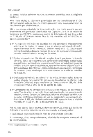 CFC e SEBRAE

     da pessoa jurídica, salvo em relação aos eventos ocorridos antes da vigência
     desta Lei;
     XVIII - cujo titular, ou sócio com participação em seu capital superior a 10%
     (dez por cento), adquira bens ou realize gastos em valor incompatível com os
     rendimentos por ele declarados.
     XIX - que exerça atividade de industrialização, por conta própria ou por
     encomenda, dos produtos classificados nos Capítulos 22 e 24 da Tabela de
     Incidência do IPI (TIPI), sujeitos ao regime de tributação de que trata a Lei
     no 7.798, de 10/7/89 (em valores fixos do IPI), mantidas, até 31/12/2000, as
     opções já exercidas.34

     § 1o Na hipótese de início de atividade no ano-calendário imediatamente
         anterior ao da opção, os valores a que se referem os incisos I e II serão,
         respectivamente, de R$ 10.000,00 (dez mil reais) e R$ 100.000,00 (cem
         mil reais) multiplicados pelo número de meses de funcionamento naquele
         período, desconsideradas as frações de meses.

     § 2o O disposto nos incisos IX e XIV não se aplica à participação em centrais de
         compras, bolsas de subcontratação, consórcio de exportação e associações
         assemelhadas, sociedades de interesse econômico, sociedades de garantia
         solidária e outros tipos de sociedades, que tenham como objetivo social a
         defesa exclusiva dos interesses econômicos das microempresas e empresas
         de pequeno porte, desde que estas não exerçam as atividades referidas
         no inciso XII.

     § 3o O disposto no inciso XI e na alínea “a” do inciso XII não se aplica à pessoa
         jurídica situada, exclusivamente, em área da Zona Franca de Manaus e da
         Amazônia Ocidental, a que se referem os Decretos-Leis nos 288, de 28 de
         fevereiro de 1967, e 356, de 15 de agosto de 1968.

     § 4o Compreende-se na atividade de construção de imóveis, de que trata o
         inciso V deste artigo, a execução de obra de construção civil, própria ou de
         terceiros, como a construção, demolição, reforma, ampliação de edificação
         ou outras benfeitorias agregadas ao solo ou subsolo (acrescentado pelo art.
         4o da Lei no 9.528, de 10 de dezembro de 1997, que substituiu a Medida
         Provisória no 1.596-14, de 10 de novembro de 1997).

     Art. 10. Não poderá pagar o ICMS, na forma do SIMPLES, ainda que a unidade
     federada onde esteja estabelecida seja conveniada, a pessoa jurídica:
     I - que possua estabelecimento em mais de uma unidade federada;
     II - que exerça, ainda que parcialmente, atividade de transporte interestadual
     ou intermunicipal.
35
     Nova redação dada pela Lei no 9.732 de 11/12/98.



104
 