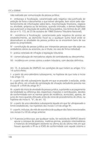 CFC e SEBRAE

 não-realizada por comunicação da pessoa jurídica;
 II - embaraço à fiscalização, caracterizado pela negativa não-justificada de
 exibição de livros e documentos a que estiver obrigada, bem assim pelo não-
 fornecimento de informações sobre bens, movimentação financeira, negócio
 ou atividade, próprios ou de terceiros, quando intimado, e demais hipóteses
 que autorizam a requisição de auxílio da força pública, nos termos do art. 200
 da Lei no 5. 172, de 25 de outubro de 1966 (Sistema Tributário Nacional);
 III - resistência à fiscalização, caracterizada pela negativa de acesso ao
 estabelecimento, ao domicílio fiscal ou a qualquer outro local onde se
 desenvolvam as atividades da pessoa jurídica ou se encontrem bens de sua
 posse ou propriedade;
 IV - constituição da pessoa jurídica por interpostas pessoas que não sejam os
 verdadeiros sócios ou acionista, ou o titular, no caso de firma individual;
 V - prática reiterada de infração à legislação tributária;
 VI - comercialização de mercadorias objeto de contrabando ou descaminho;
 VII - incidência em crimes contra a ordem tributária, com decisão definitiva.


 Art. 15. A exclusão do SIMPLES nas condições de que tratam os artigos 13 e
 14 surtirá efeito:
 I - a partir do ano-calendário subseqüente, na hipótese de que trata o inciso
 I do artigo 13;
 II - a partir do mês subseqüente àquele em que se proceder à exclusão, ainda
 que de ofício, em virtude de constatação de situação excludente prevista nos
 incisos III a XVIII do artigo 9o;35
 III - a partir do início de atividade da pessoa jurídica, sujeitando-a ao pagamento
 da totalidade ou diferença dos respectivos impostos e contribuições, devidos
 de conformidade com as normas gerais de incidência, acrescidos, apenas, de
 juros de mora quando efetuado antes do início de procedimento de ofício, na
 hipótese do inciso II, “b”, do art. 13;
 IV - a partir do ano-calendário subseqüente àquele em que for ultrapassado o
 limite estabelecido, nas hipóteses dos incisos I e II do artigo 9o;
 V - a partir, inclusive, do mês de ocorrência de qualquer dos fatos mencionados
 nos incisos II a VII do artigo anterior.

 § 1o A pessoa jurídica que, por qualquer razão, for excluída do SIMPLES deverá
     apurar o estoque de produtos, matérias-primas, produtos intermediários
     e materiais de embalagem existente no último dia do último mês em que
     houver apurado o IPI ou o ICMS de conformidade com aquele sistema e



106
 