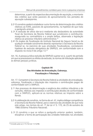 Manual de procedimentos contábeis para micro e pequenas empresas

          determinar, a partir da respectiva documentação de aquisição, o montante
          dos créditos que serão passíveis de aproveitamento nos períodos de
          apuração subseqüentes.

     § 2o O convênio poderá estabelecer outra forma de determinação dos créditos
         relativos ao ICMS, passíveis de aproveitamento, na hipótese de que trata
         o parágrafo anterior.
     § 3o A exclusão de ofício dar-se-á mediante ato declaratório da autoridade
         fiscal da Secretaria da Receita Federal que jurisdicione o contribuinte,
         assegurado ou contraditório e a ampla defesa, observada a legislação
         relativa ao processo tributário administrativo.35
     § 4 Os órgãos de fiscalização do Instituto Nacional do Seguro Social ou de
        o

         qualquer entidade convenente deverão representar à Secretaria da Receita
         Federal se, no exercício de suas atividades fiscalizadoras, constatarem
         hipótese de exclusão obrigatória do SIMPLES, em conformidade com o
         disposto no inciso II do artigo 13.35

     Art. 16. A pessoa jurídica excluída do SIMPLES sujeitar-se-á, a partir do período
     em que se processarem os efeitos da exclusão, às normas de tributação aplicáveis
     às demais pessoas jurídicas.


                                          Capítulo VII
                          Das Atividades de Arrecadação, Cobrança,
                                   Fiscalização e Tributação


     Art. 17. Competem à Secretaria da Receita Federal as atividades de arrecadação,
     cobrança, fiscalização e tributação dos impostos e contribuições pagos de
     conformidade com o SIMPLES.
     § 1o Aos processos de determinação e exigência dos créditos tributários e de
         consulta, relativos aos impostos e contribuições devidos de conformidade
         com o SIMPLES, aplicam-se as normas relativas ao Imposto sobre a
         Renda.

     § 2o A celebração de convênio, na forma do art. 4o, implica delegar competência
          à Secretaria da Receita Federal, para o exercício das atividades de que trata
          este artigo, nos termos do art. 7o da Lei no 5. 172, de 25 de outubro de
          1966 (Sistema Tributário Nacional).

     § 3o O convênio a que se refere o parágrafo anterior poderá, também,
        disciplinar a forma de participação das unidades federadas nas atividades


36
     Incluído pela Lei no 9.732 de 11/12/98.



                                                                                     107
 