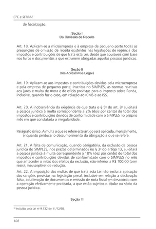 CFC e SEBRAE

          de fiscalização.

                                             Seção I
                                       Da Omissão de Receita

     Art. 18. Aplicam-se à microempresa e à empresa de pequeno porte todas as
     presunções de omissão de receita existentes nas legislações de regência dos
     impostos e contribuições de que trata esta Lei, desde que apuráveis com base
     nos livros e documentos a que estiverem obrigadas aquelas pessoas jurídicas.

                                               Seção II
                                        Dos Acréscimos Legais

     Art. 19. Aplicam-se aos impostos e contribuições devidos pela microempresa
     e pela empresa de pequeno porte, inscritas no SIMPLES, as normas relativas
     aos juros e multa de mora e de ofício previstas para o Imposto sobre Renda,
     inclusive, quando for o caso, em relação ao ICMS e ao ISS.


     Art. 20. A inobservância da exigência de que trata o § 5o do art. 8o sujeitará
     a pessoa jurídica à multa correspondente a 2% (dois por cento) do total dos
     impostos e contribuições devidos de conformidade com o SIMPLES no próprio
     mês em que constatada a irregularidade.


     Parágrafo único. A multa a que se refere este artigo será aplicada, mensalmente,
         enquanto perdurar o descumprimento da obrigação a que se refere.

     Art. 21. A falta de comunicação, quando obrigatória, da exclusão da pessoa
     jurídica do SIMPLES, nos prazos determinados no § 3o do artigo 13, sujeitará
     a pessoa jurídica à multa correspondente a 10% (dez por cento) do total dos
     impostos e contribuições devidos de conformidade com o SIMPLES no mês
     que anteceder o início dos efeitos da exclusão, não-inferior a R$ 100,00 (cem
     reais), insusceptível de redução.
     Art. 22. A imposição das multas de que trata esta Lei não exclui a aplicação
     das sanções previstas na legislação penal, inclusive em relação a declaração
     falsa, adulteração de documentos e emissão de nota fiscal em desacordo com
     a operação efetivamente praticada, a que estão sujeitos o titular ou sócio da
     pessoa jurídica.


                                               Seção III

36
     Incluído pela Lei no 9.732 de 11/12/98.



108
 