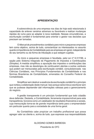 APRESENTAÇÃO


        A sobrevivência de uma empresa nos dias de hoje está relacionada à
capacidade de antever cenários adversos ou favoráveis e realizar mudanças
rápidas de rumo para se adaptar à nova realidade. Nessas circunstâncias, a
escrituração contábil é fundamental para orientar o gestor nas decisões que
precisam ser tomadas.

        O Manual de procedimentos contábeis para micro e pequenas empresas
tem como objetivo, acima de tudo, conscientizar os interessados no assunto
quanto à importância da Contabilidade para as empresas em geral, independente
do seu tamanho ou da forma de tributação a que estejam sujeitas.

        Às micro e pequenas empresas é facultada, pela Lei nº 9.317/96, a
opção pelo Sistema Integrado de Pagamento de Impostos e Contribuições
(Simples). A medida simplificou a apuração dos impostos e contribuições das
empresas, mas não as desobrigou de continuarem atentas a outras variáveis
que podem ser mensuradas pela escrituração contábil, consubstanciada nas
Ciências Contábeis, nos Princípios Fundamentais de Contabilidade e nas
Normas Brasileiras de Contabilidade, emanadas do Conselho Federal de
Contabilidade.

        Simplificar sem destruir a essência da escrituração contábil foi o princípio
que norteou a elaboração deste manual. Isso porque seria inócuo escriturar sem
que se pudesse depreender dali informações valiosas para o gerenciamento
do negócio.

        A gestão transparente é um princípio fundamental que todo cidadão
deve defender. Destarte, a Contabilidade, ferramenta imprescindível para esta
transparência, funciona como um catalisador de resultados financeiros e sociais,
cuja mensuração torna-se de grande importância tanto para o empreendedor
em particular quanto para a sociedade de uma forma geral.

       Ao Contabilista cabe propiciar um trabalho profissional que possa
agregar valor ao cliente e, acima de tudo, que expresse sua responsabilidade


                           ALCEDINO GOMES BARBOSA
                                  Presidente do CFC
 