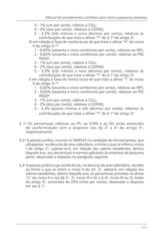 Manual de procedimentos contábeis para micro e pequenas empresas

           3 - 1% (um por cento), relativo à CSLL;
           4 - 2% (dois por cento), relativos à COFINS;
           5 - 3,5% (três inteiros e cinco décimos por cento), relativos às
              contribuições de que trata a alínea “f” do § 1o do artigo 3o.
      h) em relação à faixa de receita bruta de que trata a alínea “h” do inciso
         II do artigo 5o:36
           1 - 0,65% (sessenta e cinco centésimos por cento), relativos ao IRPJ;
           2 - 0,65% (sessenta e cinco centésimos por cento), relativos ao PIS/
              PASEP;
           3 - 1% (um por cento), relativo à CSLL;
           4 - 2% (dois por cento), relativos à COFINS;
           5 - 3,9% (três inteiros e nove décimos por cento), relativos às
              contribuições de que trata a alínea “f” do § 1o do artigo 3o.
      i) em relação à faixa de receita bruta de que trata a alínea “i” do inciso
         II do artigo 5o:36
           1 - 0,65% (sessenta e cinco centésimos por cento), relativos ao IRPJ;
           2 - 0,65% (sessenta e cinco centésimos por cento), relativos ao PIS/
              PASEP;
           3 - 1% (um por cento), relativo à CSLL;
           4 - 2% (dois por cento), relativos à COFINS;
           5 - 4,3% (quatro inteiros e três décimos por cento), relativos às
              contribuições de que trata a alínea “f” do § 1o do artigo 3o.

§ 1o Os percentuais relativos ao IPI, ao ICMS e ao ISS serão acrescidos
   de conformidade com o disposto nos §§ 2 o a 4 o do artigo 5 o ,
   respectivamente.

§ 2o A pessoa jurídica, inscrita no SIMPLES na condição de microempresa, que
    ultrapassar, no decurso do ano-calendário, o limite a que se refere o inciso
    I do artigo 2o, sujeitar-se-á, em relação aos valores excedentes, dentro
    daquele ano, aos percentuais e normas aplicáveis às empresas de pequeno
    porte, observado o disposto no parágrafo seguinte.

§ 3o A pessoa jurídica cuja receita bruta, no decurso do ano-calendário, exceder
     ao limite a que se refere o inciso II do art. 2o, adotará, em relação aos
     valores excedentes, dentro daquele ano, os percentuais previstos na alínea
     “e” do inciso II e nos §§ 2o, 3o, inciso III e IV, e § 4o, inciso III ou IV, todos
     do artigo 5o, acrescidos de 20% (vinte por cento), observado o disposto
     em seu § 1o.




                                                                                     111
 