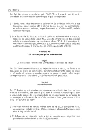 CFC e SEBRAE

 Art. 24. Os valores arrecadados pelo SIMPLES na forma do art. 6o serão
 creditados a cada imposto e contribuição a que corresponder.


 § 1o Serão repassados diretamente, pela União, às unidades federadas e aos
     Municípios conveniados, até o último dia útil do mês da arrecadação,
     os valores correspondentes, respectivamente, ao ICMS e ao ISS, vedada
     qualquer retenção.

 § 2o A Secretaria do Tesouro Nacional celebrará convênio com o Instituto
     Nacional de Seguridade Social-INSS, visando à transferência dos recursos
     relativos às contribuições de que trata a alínea “f” do § 1o do artigo 3o,
     vedada qualquer retenção, observado que, em nenhuma hipótese, o repasse
     poderá ultrapassar o prazo a que se refere o parágrafo anterior.

                                 Capítulo VIII
                     Das disposições gerais e transitórias


                                  Seção I
         Da Isenção dos Rendimentos Distribuídos aos Sócios e ao Titular

 Art. 25. Consideram-se isentos do Imposto sobre a Renda, na fonte e na
 declaração de ajuste do beneficiário, os valores efetivamente pagos ao titular
 ou sócio da microempresa ou da empresa de pequeno porte, salvo os que
 corresponderem a “pro labore”, aluguéis ou serviços prestados.


                                    Seção II
                                Do Parcelamento

 Art. 26. Poderá ser autorizado o parcelamento, em até setenta e duas parcelas
 mensais e sucessivas, dos débitos para com a Fazenda Nacional e para com
 a Seguridade Social, de responsabilidade da microempresa ou empresa de
 pequeno porte e de seu titular ou sócio, relativos a fatos geradores ocorridos
 até 31 de outubro de 1996.


 § 1o O valor mínimo da parcela mensal será de R$ 50,00 (cinqüenta reais),
     considerados isoladamente os débitos para com a Fazenda Nacional e para
     com a Seguridade Social.

 § 2o Aplicam-se ao disposto neste artigo as demais regras vigentes para
     parcelamento de tributos e contribuições federais.



112
 
