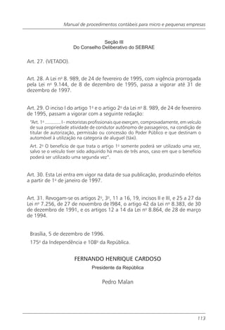 Manual de procedimentos contábeis para micro e pequenas empresas


                                     Seção III
                        Do Conselho Deliberativo do SEBRAE

Art. 27. (VETADO).


Art. 28. A Lei no 8. 989, de 24 de fevereiro de 1995, com vigência prorrogada
pela Lei no 9.144, de 8 de dezembro de 1995, passa a vigorar até 31 de
dezembro de 1997.


Art. 29. O inciso I do artigo 1o e o artigo 2o da Lei no 8. 989, de 24 de fevereiro
de 1995, passam a vigorar com a seguinte redação:
 “Art. 1o ............ I - motoristas profissionais que exerçam, comprovadamente, em veículo
 de sua propriedade atividade de condutor autônomo de passageiros, na condição de
 titular de autorização, permissão ou concessão do Poder Público e que destinam o
 automóvel à utilização na categoria de aluguel (táxi).
 Art. 2o O benefício de que trata o artigo 1o somente poderá ser utilizado uma vez,
 salvo se o veículo tiver sido adquirido há mais de três anos, caso em que o benefício
 poderá ser utilizado uma segunda vez”.


Art. 30. Esta Lei entra em vigor na data de sua publicação, produzindo efeitos
a partir de 1o de janeiro de 1997.


Art. 31. Revogam-se os artigos 2o, 3o, 11 a 16, 19, incisos II e III, e 25 a 27 da
Lei no 7.256, de 27 de novembro de l984, o artigo 42 da Lei no 8.383, de 30
de dezembro de 1991, e os artigos 12 a 14 da Lei no 8.864, de 28 de março
de 1994.


 Brasília, 5 de dezembro de 1996.
 175o da Independência e 108o da República.


                        FERNANDO HENRIQUE CARDOSO
                                 Presidente da República


                                       Pedro Malan




                                                                                          113
 