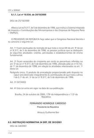 CFC e SEBRAE

   8.1.1. Lei no 10.034, de 24/10/2000

  DOU de 25/10/2000


    Altera a Lei no 9.317, de 5 de dezembro de 1996, que institui o Sistema Integrado
de Imposto e Contribuições das Microempresas e das Empresas de Pequeno Porte
– SIMPLES.

   O PRESIDENTE DA REPÚBLICA Faço saber que o Congresso Nacional decreta e
eu sanciono a seguinte Lei:

  Art. 1o Ficam excetuadas da restrição de que trata o inciso XIII do art. 9o da Lei
  no 9.317, de 5 de dezembro de 1996, as pessoas jurídicas que se dediquem
  às seguintes atividades: creches, pré-escolas e estabelecimentos de ensino
  fundamental.

  Art. 2o Ficam acrescidos de cinqüenta por cento os percentuais referidos no
  art. 5o da Lei no 9.317, de 5 de dezembro de 1996, alterado pela Lei no 9.732,
  de 11 de dezembro de 1998, em relação às atividades relacionadas no art. 1o
  desta Lei.
  Parágrafo único. O produto da arrecadação proporcionado pelo disposto no
      caput será destinado integralmente às contribuições de que trata a alínea
      f do § 1o do art. 3o da Lei no 9.317, de 5 de dezembro de 1996.

  Art. 3o (VETADO)

  Art. 4o Esta Lei entra em vigor na data de sua publicação.

       Brasília, 24 de outubro de 2000; 179o da Independência e 112o da
                                   República.

                        FERNANDO HENRIQUE CARDOSO
                                Presidente da República

                                Amaury Guilherme Bier



8.2. INSTRUÇÃO NORMATIVA 34 SRF, DE 30/3/2001
  DOU de 3/4/2001


114
 