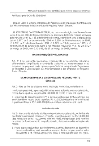 Manual de procedimentos contábeis para micro e pequenas empresas

  Retificada pelo DOU de 22/5/2001


   Dispõe sobre o Sistema Integrado de Pagamento de Impostos e Contribuições
das Microempresas e das Empresas de Pequeno Porte - Simples.

    O SECRETÁRIO DA RECEITA FEDERAL, no uso da atribuição que lhe confere o
inciso III do art. 190, do Regimento Interno da Secretaria da Receita Federal, aprovado
pela Portaria MF no 227, de 3 de setembro de 1998, e tendo em vista o disposto nas
Leis no 9.317, de 5 de dezembro de 1996, no 9.528, de 10 de dezembro de 1997,
no 9.732, de 11 de dezembro de 1998, no 9.779, de 19 de janeiro de 1999, e no
10.034, de 24 de outubro de 2000, e nas Medidas Provisórias no 2.113-29, de 27
de março de 2001, e no 2.132-43, de 27 de março de 2001, resolve:

                        DAS DISPOSIÇÕES PRELIMINARES


  Art. 1 o Esta Instrução Normativa regulamenta o tratamento tributário
  diferenciado, simplificado e favorecido aplicável às microempresas e às
  empresas de pequeno porte optantes pelo Sistema Integrado de Pagamento
  de Impostos e Contribuições das Microempresas e das Empresas de Pequeno
  Porte - Simples.

           DA MICROEMPRESA E DA EMPRESA DE PEQUENO PORTE
                              Definição

  Art. 2o Para os fins do disposto nesta Instrução Normativa, considera-se:
  I - microempresa-ME, a pessoa jurídica que tenha auferido, no ano-calendário,
  receita bruta igual ou inferior a R$ 120.000,00 (cento e vinte mil reais);
  II - empresa de pequeno porte-EPP, a pessoa jurídica que tenha auferido, no
  ano-calendário, receita bruta superior a R$ 120.000,00 (cento e vinte mil reais)
  e igual ou inferior a R$ 1.200.000,00 (um milhão e duzentos mil reais).

                                  Início de atividade

  Art. 3o No caso de início de atividade no próprio ano-calendário, os limites de
  que tratam os incisos I e II do art. 2o serão, respectivamente, de R$ 10.000,00
  (dez mil reais) e de R$ 100.000,00 (cem mil reais), multiplicados pelo número
  de meses de funcionamento naquele período, desconsideradas as frações de
  meses.
  § 1o Para as pessoas jurídicas que iniciarem suas atividades no mês de dezembro
       do ano-calendário, será considerado como limite proporcional o valor
       equivalente a R$ 10.000,00 (dez mil reais) e 100.000,00 (cem mil reais),


                                                                                  115
 