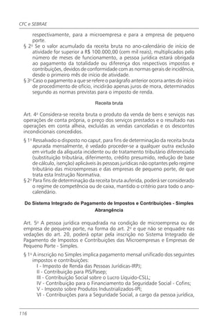 CFC e SEBRAE

      respectivamente, para a microempresa e para a empresa de pequeno
      porte.
 § 2o Se o valor acumulado da receita bruta no ano-calendário de início de
      atividade for superior a R$ 100.000,00 (cem mil reais), multiplicados pelo
      número de meses de funcionamento, a pessoa jurídica estará obrigada
      ao pagamento da totalidade ou diferença dos respectivos impostos e
      contribuições, devidos de conformidade com as normas gerais de incidência,
      desde o primeiro mês de início de atividade.
 § 3o Caso o pagamento a que se refere o parágrafo anterior ocorra antes do início
      de procedimento de ofício, incidirão apenas juros de mora, determinados
      segundo as normas previstas para o imposto de renda.

                                   Receita bruta

 Art. 4o Considera-se receita bruta o produto da venda de bens e serviços nas
 operações de conta própria, o preço dos serviços prestados e o resultado nas
 operações em conta alheia, excluídas as vendas canceladas e os descontos
 incondicionais concedidos.
 § 1o Ressalvado o disposto no caput, para fins de determinação da receita bruta
      apurada mensalmente, é vedado proceder-se a qualquer outra exclusão
      em virtude da alíquota incidente ou de tratamento tributário diferenciado
      (substituição tributária, diferimento, crédito presumido, redução de base
      de cálculo, isenção) aplicáveis às pessoas jurídicas não optantes pelo regime
      tributário das microempresas e das empresas de pequeno porte, de que
      trata esta Instrução Normativa.
 § 2o Para fins de determinação da receita bruta auferida, poderá ser considerado
      o regime de competência ou de caixa, mantido o critério para todo o ano-
      calendário.

  Do Sistema Integrado de Pagamento de Impostos e Contribuições - Simples
                               Abrangência

 Art. 5o A pessoa jurídica enquadrada na condição de microempresa ou de
 empresa de pequeno porte, na forma do art. 2o e que não se enquadre nas
 vedações do art. 20, poderá optar pela inscrição no Sistema Integrado de
 Pagamento de Impostos e Contribuições das Microempresas e Empresas de
 Pequeno Porte - Simples.
 § 1o A inscrição no Simples implica pagamento mensal unificado dos seguintes
     impostos e contribuições:
       I - Imposto de Renda das Pessoas Jurídicas-IRPJ;
       II - Contribuição para PIS/Pasep;
       III - Contribuição Social sobre o Lucro Líquido-CSLL;
       IV - Contribuição para o Financiamento da Seguridade Social - Cofins;
       V - Imposto sobre Produtos Industrializados-IPI;
       VI - Contribuições para a Seguridade Social, a cargo da pessoa jurídica,


116
 