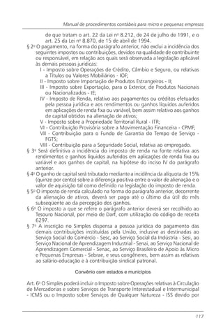 Manual de procedimentos contábeis para micro e pequenas empresas

           de que tratam o art. 22 da Lei no 8.212, de 24 de julho de 1991, e o
           art. 25 da Lei no 8.870, de 15 de abril de 1994.
§ 2o O pagamento, na forma do parágrafo anterior, não exclui a incidência dos
     seguintes impostos ou contribuições, devidos na qualidade de contribuinte
     ou responsável, em relação aos quais será observada a legislação aplicável
     às demais pessoas jurídicas:
       I - Imposto sobre Operações de Crédito, Câmbio e Seguro, ou relativas
           a Títulos ou Valores Mobiliários - IOF;
       II - Imposto sobre Importação de Produtos Estrangeiros - II;
       III - Imposto sobre Exportação, para o Exterior, de Produtos Nacionais
           ou Nacionalizados - IE;
       IV - Imposto de Renda, relativo aos pagamentos ou créditos efetuados
           pela pessoa jurídica e aos rendimentos ou ganhos líquidos auferidos
           em aplicações de renda fixa ou variável, bem assim relativo aos ganhos
           de capital obtidos na alienação de ativos;
       V - Imposto sobre a Propriedade Territorial Rural - ITR;
       VI - Contribuição Provisória sobre a Movimentação Financeira - CPMF;
       VII - Contribuição para o Fundo de Garantia do Tempo de Serviço -
           FGTS;
       VIII - Contribuição para a Seguridade Social, relativa ao empregado.
§ 3o Será definitiva a incidência do imposto de renda na fonte relativa aos
     rendimentos e ganhos líquidos auferidos em aplicações de renda fixa ou
     variável e aos ganhos de capital, na hipótese do inciso IV do parágrafo
     anterior.
§ 4o O ganho de capital será tributado mediante a incidência da alíquota de 15%
     (quinze por cento) sobre a diferença positiva entre o valor de alienação e o
     valor de aquisição tal como definido na legislação do imposto de renda.
§ 5o O imposto de renda calculado na forma do parágrafo anterior, decorrente
     da alienação de ativos, deverá ser pago até o último dia útil do mês
     subseqüente ao da percepção dos ganhos.
§ 6o O imposto a que se refere o parágrafo anterior deverá ser recolhido ao
     Tesouro Nacional, por meio de Darf, com utilização do código de receita
     6297.
§ 7o A inscrição no Simples dispensa a pessoa jurídica do pagamento das
     demais contribuições instituídas pela União, inclusive as destinadas ao
     Serviço Social do Comércio - Sesc, ao Serviço Social da Indústria - Sesi, ao
     Serviço Nacional de Aprendizagem Industrial - Senai, ao Serviço Nacional de
     Aprendizagem Comercial - Senac, ao Serviço Brasileiro de Apoio às Micro
     e Pequenas Empresas - Sebrae, e seus congêneres, bem assim as relativas
     ao salário-educação e à contribuição sindical patronal.

                      Convênio com estados e municípios

Art. 6o O Simples poderá incluir o Imposto sobre Operações relativas à Circulação
de Mercadorias e sobre Serviços de Transporte Interestadual e Intermunicipal
- ICMS ou o Imposto sobre Serviços de Qualquer Natureza - ISS devido por



                                                                               117
 