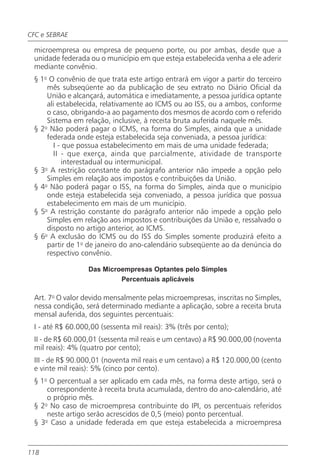 CFC e SEBRAE

 microempresa ou empresa de pequeno porte, ou por ambas, desde que a
 unidade federada ou o município em que esteja estabelecida venha a ele aderir
 mediante convênio.
 § 1o O convênio de que trata este artigo entrará em vigor a partir do terceiro
     mês subseqüente ao da publicação de seu extrato no Diário Oficial da
     União e alcançará, automática e imediatamente, a pessoa jurídica optante
     ali estabelecida, relativamente ao ICMS ou ao ISS, ou a ambos, conforme
     o caso, obrigando-a ao pagamento dos mesmos de acordo com o referido
     Sistema em relação, inclusive, à receita bruta auferida naquele mês.
 § 2o Não poderá pagar o ICMS, na forma do Simples, ainda que a unidade
     federada onde esteja estabelecida seja conveniada, a pessoa jurídica:
        I - que possua estabelecimento em mais de uma unidade federada;
        II - que exerça, ainda que parcialmente, atividade de transporte
           interestadual ou intermunicipal.
 § 3o A restrição constante do parágrafo anterior não impede a opção pelo
     Simples em relação aos impostos e contribuições da União.
 § 4o Não poderá pagar o ISS, na forma do Simples, ainda que o município
     onde esteja estabelecida seja conveniado, a pessoa jurídica que possua
     estabelecimento em mais de um município.
 § 5o A restrição constante do parágrafo anterior não impede a opção pelo
     Simples em relação aos impostos e contribuições da União e, ressalvado o
     disposto no artigo anterior, ao ICMS.
 § 6o A exclusão do ICMS ou do ISS do Simples somente produzirá efeito a
     partir de 1o de janeiro do ano-calendário subseqüente ao da denúncia do
     respectivo convênio.

                  Das Microempresas Optantes pelo Simples
                           Percentuais aplicáveis

 Art. 7o O valor devido mensalmente pelas microempresas, inscritas no Simples,
 nessa condição, será determinado mediante a aplicação, sobre a receita bruta
 mensal auferida, dos seguintes percentuais:
 I - até R$ 60.000,00 (sessenta mil reais): 3% (três por cento);
 II - de R$ 60.000,01 (sessenta mil reais e um centavo) a R$ 90.000,00 (noventa
 mil reais): 4% (quatro por cento);
 III - de R$ 90.000,01 (noventa mil reais e um centavo) a R$ 120.000,00 (cento
 e vinte mil reais): 5% (cinco por cento).
 § 1o O percentual a ser aplicado em cada mês, na forma deste artigo, será o
     correspondente à receita bruta acumulada, dentro do ano-calendário, até
     o próprio mês.
 § 2o No caso de microempresa contribuinte do IPI, os percentuais referidos
     neste artigo serão acrescidos de 0,5 (meio) ponto percentual.
 § 3o Caso a unidade federada em que esteja estabelecida a microempresa


118
 