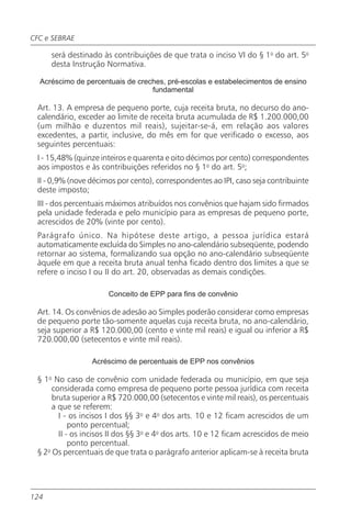 CFC e SEBRAE

      será destinado às contribuições de que trata o inciso VI do § 1o do art. 5o
      desta Instrução Normativa.

  Acréscimo de percentuais de creches, pré-escolas e estabelecimentos de ensino
                                  fundamental

 Art. 13. A empresa de pequeno porte, cuja receita bruta, no decurso do ano-
 calendário, exceder ao limite de receita bruta acumulada de R$ 1.200.000,00
 (um milhão e duzentos mil reais), sujeitar-se-á, em relação aos valores
 excedentes, a partir, inclusive, do mês em for que verificado o excesso, aos
 seguintes percentuais:
 I - 15,48% (quinze inteiros e quarenta e oito décimos por cento) correspondentes
 aos impostos e às contribuições referidos no § 1o do art. 5o;
 II - 0,9% (nove décimos por cento), correspondentes ao IPI, caso seja contribuinte
 deste imposto;
 III - dos percentuais máximos atribuídos nos convênios que hajam sido firmados
 pela unidade federada e pelo município para as empresas de pequeno porte,
 acrescidos de 20% (vinte por cento).
 Parágrafo único. Na hipótese deste artigo, a pessoa jurídica estará
 automaticamente excluída do Simples no ano-calendário subseqüente, podendo
 retornar ao sistema, formalizando sua opção no ano-calendário subseqüente
 àquele em que a receita bruta anual tenha ficado dentro dos limites a que se
 refere o inciso I ou II do art. 20, observadas as demais condições.

                      Conceito de EPP para fins de convênio

 Art. 14. Os convênios de adesão ao Simples poderão considerar como empresas
 de pequeno porte tão-somente aquelas cuja receita bruta, no ano-calendário,
 seja superior a R$ 120.000,00 (cento e vinte mil reais) e igual ou inferior a R$
 720.000,00 (setecentos e vinte mil reais).

                 Acréscimo de percentuais de EPP nos convênios

 § 1o No caso de convênio com unidade federada ou município, em que seja
      considerada como empresa de pequeno porte pessoa jurídica com receita
      bruta superior a R$ 720.000,00 (setecentos e vinte mil reais), os percentuais
      a que se referem:
        I - os incisos I dos §§ 3o e 4o dos arts. 10 e 12 ficam acrescidos de um
            ponto percentual;
        II - os incisos II dos §§ 3o e 4o dos arts. 10 e 12 ficam acrescidos de meio
            ponto percentual.
 § 2o Os percentuais de que trata o parágrafo anterior aplicam-se à receita bruta




124
 
