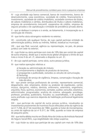 Manual de procedimentos contábeis para micro e pequenas empresas

IV - cuja atividade seja banco comercial, banco de investimentos, banco de
desenvolvimento, caixa econômica, sociedade de crédito, financiamento e
investimento, sociedade de crédito imobiliário, sociedade corretora de títulos,
de valores mobiliários e câmbio, distribuidora de títulos e valores mobiliários,
empresa de arrendamento mercantil, cooperativa de crédito, empresa de
seguros privados e de capitalização e entidade de previdência privada aberta;
V - que se dedique à compra e à venda, ao loteamento, à incorporação ou à
construção de imóveis;
VI - que tenha sócio estrangeiro residente no exterior;
VII - constituída sob qualquer forma, de cujo capital participe entidade da
administração pública, direta ou indireta, federal, estadual ou municipal;
VIII - que seja filial, sucursal, agência ou representação, no país, de pessoa
jurídica com sede no exterior;
IX - cujo titular ou sócio participe com mais de 10% (dez por cento) do capital
de outra empresa, desde que a receita bruta global ultrapasse o limite de que
trata o inciso II do art. 2o, observado o disposto no art. 3o;
X - de cujo capital participe, como sócio, outra pessoa jurídica;
XI - que realize operações relativas a:
      a) locação ou administração de imóveis;
      b) armazenamento e depósito de produtos de terceiros;
      c) propaganda e publicidade, excluídos os veículos de comunicação;
      d) factoring;
      e) prestação de serviço de vigilância, limpeza, conservação e locação de
         mão-de-obra;
XII - que preste serviços profissionais de corretor, representante comercial,
despachante, ator, empresário, diretor ou produtor de espetáculos, cantor,
músico, dançarino, médico, dentista, enfermeiro, veterinário, engenheiro,
arquiteto, físico, químico, economista, contador, auditor, consultor, estatístico,
administrador, programador, analista de sistema, advogado, psicólogo,
professor, jornalista, publicitário, fisicultor, ou assemelhados, e de qualquer
outra profissão cujo exercício dependa de habilitação profissional legalmente
exigida;
XIII - que participe do capital de outra pessoa jurídica, ressalvados os
investimentos provenientes de incentivos fiscais efetuados antes da vigência da
Lei no 7.256, de 27 de novembro de 1984, quando se tratar de microempresa,
ou antes da vigência da Lei no 9.317, de 1996, quando se tratar de empresa
de pequeno porte;
XIV - que tenha débito inscrito em Dívida Ativa da União ou do Instituto Nacional
do Seguro Social-INSS, cuja exigibilidade não esteja suspensa;
XV - cujo titular ou sócio que participe de seu capital com mais de 10% (dez



                                                                                127
 