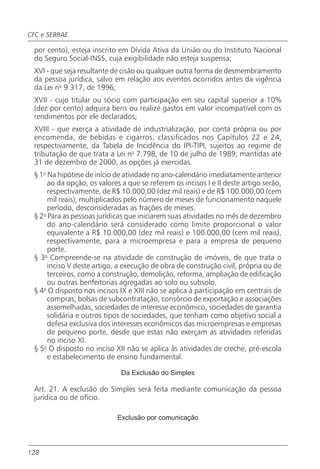 CFC e SEBRAE

 por cento), esteja inscrito em Dívida Ativa da União ou do Instituto Nacional
 do Seguro Social-INSS, cuja exigibilidade não esteja suspensa;
 XVI - que seja resultante de cisão ou qualquer outra forma de desmembramento
 da pessoa jurídica, salvo em relação aos eventos ocorridos antes da vigência
 da Lei no 9.317, de 1996;
 XVII - cujo titular ou sócio com participação em seu capital superior a 10%
 (dez por cento) adquira bens ou realize gastos em valor incompatível com os
 rendimentos por ele declarados;
 XVIII - que exerça a atividade de industrialização, por conta própria ou por
 encomenda, de bebidas e cigarros, classificados nos Capítulos 22 e 24,
 respectivamente, da Tabela de Incidência do IPI-TIPI, sujeitos ao regime de
 tributação de que trata a Lei no 7.798, de 10 de julho de 1989; mantidas até
 31 de dezembro de 2000, as opções já exercidas.
 § 1o Na hipótese de início de atividade no ano-calendário imediatamente anterior
      ao da opção, os valores a que se referem os incisos I e II deste artigo serão,
      respectivamente, de R$ 10.000,00 (dez mil reais) e de R$ 100.000,00 (cem
      mil reais), multiplicados pelo número de meses de funcionamento naquele
      período, desconsideradas as frações de meses.
 § 2o Para as pessoas jurídicas que iniciarem suas atividades no mês de dezembro
      do ano-calendário será considerado como limite proporcional o valor
      equivalente a R$ 10.000,00 (dez mil reais) e 100.000,00 (cem mil reais),
      respectivamente, para a microempresa e para a empresa de pequeno
      porte.
 § 3o Compreende-se na atividade de construção de imóveis, de que trata o
      inciso V deste artigo, a execução de obra de construção civil, própria ou de
      terceiros, como a construção, demolição, reforma, ampliação de edificação
      ou outras benfeitorias agregadas ao solo ou subsolo.
 § 4o O disposto nos incisos IX e XIII não se aplica à participação em centrais de
      compras, bolsas de subcontratação, consórcio de exportação e associações
      assemelhadas, sociedades de interesse econômico, sociedades de garantia
      solidária e outros tipos de sociedades, que tenham como objetivo social a
      defesa exclusiva dos interesses econômicos das microempresas e empresas
      de pequeno porte, desde que estas não exerçam as atividades referidas
      no inciso XI.
 § 5o O disposto no inciso XII não se aplica às atividades de creche, pré-escola
      e estabelecimento de ensino fundamental.

                              Da Exclusão do Simples

 Art. 21. A exclusão do Simples será feita mediante comunicação da pessoa
 jurídica ou de ofício.

                            Exclusão por comunicação




128
 