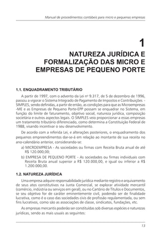 Manual de procedimentos contábeis para micro e pequenas empresas




                                                                                1
                   NATUREZA JURÍDICA E
              FORMALIZAÇÃO DAS MICRO E
            EMPRESAS DE PEQUENO PORTE

1.1. ENQUADRAMENTO TRIBUTÁRIO
   A partir de 1997, com o advento da Lei no 9.317, de 5 de dezembro de 1996,
passou a vigorar o Sistema Integrado de Pagamento de Impostos e Contribuições -
SIMPLES, sendo definidas, a partir de então, as condições para que as Microempresas
-ME e as Empresas de Pequeno Porte-EPP possam se enquadrar no Sistema, em
função do limite de faturamento, objetivo social, natureza jurídica, composição
societária e outros aspectos legais. O SIMPLES veio proporcionar a essas empresas
um tratamento tributário diferenciado, como determina a Constituição Federal de
1988, visando incentivar o seu desenvolvimento.
   De acordo com a referida Lei, e alterações posteriores, o enquadramento dos
pequenos empreendimentos dar-se-á em relação ao montante de sua receita no
ano-calendário anterior, considerando-se:
   a) MICROEMPRESA - As sociedades ou firmas com Receita Bruta anual de até
      R$ 120.000,00;
   b) EMPRESA DE PEQUENO PORTE - As sociedades ou firmas individuais com
      Receita Bruta anual superior a R$ 120.000,00, e igual ou inferior a R$
      1.200.000,00.

1.2. NATUREZA JURÍDICA
    Uma empresa adquire responsabilidade jurídica mediante registro e arquivamento
de seus atos constitutivos na Junta Comercial, se explorar atividade mercantil
(comércio, indústria ou serviços em geral), ou no Cartório de Títulos e Documentos,
se seu objetivo for de caráter eminentemente civil, podendo ser de finalidade
lucrativa, como é o caso das sociedades civis de profissão regulamentada, ou sem
fins lucrativos, como são as associações de classe, sindicatos, fundações, etc.
    As empresas mercantis poderão ser constituídas sob diversas espécies e naturezas
jurídicas, sendo as mais usuais as seguintes:


                                                                                 13
 