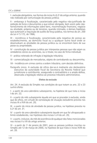 CFC e SEBRAE

 I - exclusão obrigatória, nas formas do inciso II e § 2o do artigo anterior, quando
 não realizada por comunicação da pessoa jurídica;
 II - embaraço à fiscalização, caracterizado pela negativa não-justificada de
 exibição de livros e documentos a que estiver obrigada, bem assim pelo não-
 fornecimento de informações sobre bens, movimentação financeira, negócio
 ou atividade, próprios ou de terceiros, quando intimado, e demais hipóteses
 que autorizam a requisição de auxílio da força pública, nos termos do art. 200
 da Lei no 5.172, de 1966;
 III - resistência à fiscalização, caracterizada pela negativa de acesso ao
 estabelecimento, ao domicílio fiscal ou a qualquer outro local onde se
 desenvolvam as atividades da pessoa jurídica ou se encontrem bens de sua
 posse ou propriedade;
 IV - constituição da pessoa jurídica por interpostas pessoas que não sejam os
 verdadeiros sócios ou acionistas, ou o titular, no caso de firma individual;
 V - prática reiterada de infração à legislação tributária;
 VI - comercialização de mercadorias, objeto de contrabando ou descaminho;
 VII - incidência em crimes contra a ordem tributária, com decisão definitiva.
 Parágrafo único. A exclusão de ofício dar-se-á mediante ato declaratório
     executivo da autoridade fiscal da Secretaria da Receita Federal que
     jurisdicione o contribuinte, assegurado o contraditório e a ampla defesa,
     observada a legislação relativa ao processo tributário administrativo.

                                Efeitos da exclusão

 Art. 24. A exclusão do Simples nas condições de que tratam os arts. 22 e 23
 surtirá efeito:
 I - a partir do ano-calendário subseqüente, na hipótese de que trata o inciso
 I do art. 22;
 II - a partir do mês subseqüente àquele em que se proceder à exclusão, ainda
 que de ofício, em virtude de constatação de situação excludente prevista nos
 incisos III a XVII do art. 20;
 III - a partir do início de atividade da pessoa jurídica, na hipótese prevista no
 § 2o do art. 3o;
 IV - a partir do ano-calendário subseqüente àquele em que foi ultrapassado o
 limite estabelecido, nas hipóteses dos incisos I e II do art. 20;
 V - a partir, inclusive, do mês de ocorrência de qualquer dos fatos mencionados
 nos incisos II a VII do artigo anterior;
 VI - a partir de 1o de janeiro de 2001, para as pessoas jurídicas inscritas no
 Simples até 12 de março de 2000, na hipótese de que trata o inciso XVIII do
 art. 20.


130
 