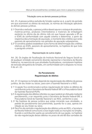 Manual de procedimentos contábeis para micro e pequenas empresas


                  Tributação como as demais pessoas jurídicas

Art. 25. A pessoa jurídica excluída do Simples sujeitar-se-á, a partir do período
em que ocorrerem os efeitos da exclusão, às normas de tributação aplicáveis
às demais pessoas jurídicas.
§ 1o Ocorrida a exclusão, a pessoa jurídica deverá apurar o estoque de produtos,
     matérias-primas, produtos intermediários e materiais de embalagem
     existente no último dia do último mês em que houver apurado o IPI ou
     o ICMS de conformidade com aquele sistema e determinar, a partir da
     respectiva documentação de aquisição, o montante dos créditos que serão
     passíveis de aproveitamento nos períodos de apuração subseqüentes.
§ 2o O convênio poderá estabelecer outra forma de determinação dos créditos
     relativos ao ICMS, passíveis de aproveitamento, na hipótese de que trata
     o parágrafo anterior.

                        Representação de outros órgãos

Art. 26. Os órgãos de fiscalização do Instituto Nacional do Seguro Social ou
de qualquer entidade convenente deverão representar à Secretaria da Receita
Federal se, no exercício de suas atividades fiscalizadoras, constatarem hipótese
de exclusão obrigatória do Simples, em conformidade com o disposto no inciso
II do art. 22.

                              Do Parcelamento
                           Regularização de débitos

Art. 27. O ingresso no Simples depende da regularização dos débitos da pessoa
jurídica, de seu titular ou sócios, para com a Fazenda Nacional e o INSS.
§ 1o A opção fica condicionada à prévia regularização de todos os débitos do
     contribuinte junto à Secretaria da Receita Federal-SRF e à Procuradoria-Geral
     da Fazenda Nacional-PGFN;
§ 2o A regularização dos débitos referidos no caput poderá ser efetuada mediante
     parcelamento, a ser requerido junto à Secretaria da Receita Federal-SRF, à
     Procuradoria-Geral da Fazenda Nacional e ao INSS, conforme o caso.
§ 3o Na hipótese de pessoa jurídica que esteja iniciando suas atividades, o
     pedido de parcelamento será preenchido, quando for o caso, apenas em
     relação ao seu titular ou sócio.
§ 4o Para fins de controle e regularização dos débitos junto ao INSS, a Secretaria
     da Receita Federal comunicará a esse órgão todas as inscrições no Simples,
     ficando o contribuinte sujeito ao cancelamento de sua opção, na hipótese
     da não-regularização desses débitos no prazo de até 60 dias contados da




                                                                                131
 