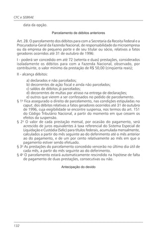 CFC e SEBRAE

      data da opção.

                         Parcelamento de débitos anteriores

 Art. 28. O parcelamento dos débitos para com a Secretaria da Receita Federal e a
 Procuradoria-Geral da Fazenda Nacional, de responsabilidade da microempresa
 ou da empresa de pequeno porte e de seu titular ou sócio, relativos a fatos
 geradores ocorridos até 31 de outubro de 1996:
 I - poderá ser concedido em até 72 (setenta e duas) prestações, considerados
 isoladamente os débitos para com a Fazenda Nacional, observado, por
 contribuinte, o valor mínimo da prestação de R$ 50,00 (cinqüenta reais);
 II - alcança débitos:
        a) declarados e não parcelados;
        b) decorrentes de ação fiscal e ainda não parcelados;
        c) saldos de débitos já parcelados;
        d) decorrentes de multas por atraso na entrega de declarações;
        e) outros que vierem a ser confessados no pedido de parcelamento.
 § 1o Fica assegurado o direito de parcelamento, nas condições estipuladas no
     caput, dos débitos relativos a fatos geradores ocorridos até 31 de outubro
     de 1996, cuja exigibilidade se encontre suspensa, nos termos do art. 151
     do Código Tributário Nacional, a partir do momento em que cessem os
     efeitos da suspensão.
 § 2o O valor de cada prestação mensal, por ocasião do pagamento, será
     acrescido de juros equivalentes à taxa referencial do Sistema Especial de
     Liquidação e Custódia (Selic) para títulos federais, acumulada mensalmente,
     calculados a partir do mês seguinte ao do deferimento até o mês anterior
     ao do pagamento, e de um por cento relativamente ao mês em que o
     pagamento estiver sendo efetuado.
 § 3o As prestações do parcelamento concedido vencerão no último dia útil de
     cada mês, a partir do mês seguinte ao do deferimento.
 § 4o O parcelamento estará automaticamente rescindido na hipótese de falta
     de pagamento de duas prestações, consecutivas ou não.

                               Antecipação do devido




132
 