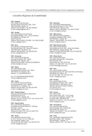 Manual de procedimentos contábeis para micro e pequenas empresas

   Conselhos Regionais de Contabilidade

CRC - Alagoas
Pres. Rivoldo Costa Sarmento                              CRC - Maranhão
Rua Rua Tereza de Azevedo, 1526 – Farol                   Pres. José Wagner Rabelo Mesquita
CEP 57052-600 – Maceió - AL                               Praça Gomes de Souza nº 536 – Centro
Telefone: (82) 338-9444 - Fax: (82) 338-9444              CEP 65010-250 - São Luis - MA
E-mail: crcalagoas@fejal.com.br                           Telefone: (98) 231-4020/0622 - Fax: (98) 231-4020
                                                          E-mail: crcma@crcma.org.br
CRC - Amapá
Pres. Maria Angélica Corte Pimentel                       CRC - Mato Grosso
AV. Ernestino Borges, 1.437 – Jesus de Nazaré             Pres. Silvia Mara Leite Cavalcante
CEP 68908-010 - Macapá - AP                               Rua Barão de Melgaço 3228 - Centro
Caixa Postal 199                                          CEP78020-801 - Cuiabá - MT
Telefone: (96) 223-9503 / 223-2697 - Fax: (96) 223-9504   Telefone: (65) 624-5959 - Fax: (65) 624-5959
E-mail: crcap@uol.com.br                                  E-mail: crcmt@crcmt.org.br

CRC - Acre                                                CRC - Mato Grosso do Sul
Pres. Marcelo do Nascimento França                        Pres. Odácio Pereira Moreira
Rua Manoel Cezario,100 – Bairro da Capoeira               Rua Euclides da Cunha, 994 – Jardim dos Estados
CEP 69910-020 - Rio Branco - AC                           CEP 79020-230 - Campo Grande - MS
Telefone: (68) 224-6038 - Fax: (68) 223-7641              Telefone: (67) 326-0750/326-7682 - Fax: (67) 326-0750
E-mail: crcac@mdnet.com.br                                E-mail: crcms@crcms.org.br

CRC - Amazonas                                            CRC - Minas Gerais
Pres. José Corrêa de Menezes                              Pres. José Francisco Alves
Rua Lobo D’ Almada, 380 – Centro                          Rua Cláudio Manoel, 639 – Funcionários
CEP 69010-030 - Manaus - AM                               Belo Horizonte - MG
Telefone:(92) 633-2566 - Fax:(92) 633-2566/2278           Caixa Postal 150 - CEP 30140-100
E-mail:crcam@crcam.org.br                                 Telefone: (31) 3261-6167 - Fax: (31) 261-6167
                                                          E-mail: diretoria@crcmg.org.br
CRC - Bahia
Pres. Hélio Barreto Jorge                                 CRC - Pará
Rua Manoel Carlos Devoto, 320 – Barris                    Pres. João de Oliveira e Silva
CEP 40070-110 - Salvador - BA                             Rua Avertano Rocha, 392 Entre São Pedro e Pe.Eutique
Telefone: (71) 328-4000/328-2515                          CEP 66023-120 - Belém - PA
                                                          Tel: (91) 241-7922 - Fax: (91) 222-7153
Fax: (71) 328-4000/328-5552/328-5551                      E-mail: crcpa@crcpa.org.br
E-mail:crcba@crcba.org.br
                                                          CRC - Paraíba
CRC - Ceará                                               Pres. José Edinaldo de Lima
Pres. Amândio Ferreira dos Santos                         Rua Rodrigues de Aquino, 208 – Centro
Av. da Universidade, 3.057 – Benfica                      CEP 58013-030 – João Pessoa - PB
CEP 60020-181 – Fortaleza - CE                            Telefone: (83) 222-1313/222-1315/5405
Telefone: (85) 281-9444 - Fax: (85) 281-4476              Fax: (83) 221-3714
E-mail: crc-ce@secrel.com.br                              E-mail:crcpb@crcpb.org,br

CRC - Distrito Federal                                    CRC - Paraná
Pres.José Tarcílio Carvalho do Nascimento                 Pres. Nelson Zafra
SCRS 503 Bl. B lj.31-33                                   Rua Lourenço Pinto, 196 - 1º ao 4º andar
CEP 70331-520 - Brasília - DF                             Ed. Centro do Contabilista - Curitiba - PR
Telefone: (61) 321-1757/321-7105 - Fax: (61) 321-1747     Cx Postal 1480 - CEP 80010-160
E-mail:crcdf@brnet.com.br                                 Telefone: (41) 232-7911 - Fax: (41) 232-7911
                                                          Email: crcpr@crcpr.org.br
CRC - Espírito Santo
Pres. José Américo Bourguignon                            CRC - Pernambuco
Rua Alberto de Oliveira Santos, 42 - 20ºandar             Pres. Genival Ferreira da Silva
Ed. Ames – Centro                                         Rua do Sossego, 693 - Santo Amaro
CEP 29010-901 – Vitória – ES                              CEP 50100-150 - Recife - PE
Telefone:(27) 3223-7744 - Fax: (27) 3223-7744             Telefone: (81) 34236011 - Fax: (81) 3423-6011
E-mail: crces@crc-es.org.br                               Email: crcpe@crcpe.org.br

CRC - Goiás                                               CRC - Piauí
Pres. Alexandre Francisco e Silva                         Pres. José Raulino Castelo Branco Filho
R. 107 nº 151 Qd. F Lt. 21 E - Setor Sul                  Rua Pedro Freitas, 1000 - Vermelha
CEP 74085-060 Goiânia - GO                                CEP 64018-000 - Teresina - PI
Tel: (62) 281-2211/281-2508 - Fax: (62) 281-2170          Telefone: (86) 221-7531 - Fax: (86) 211-7161
E-mail: crcgo@crcgo.org.br




                                                                                                              135
 