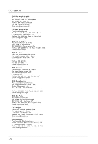CFC e SEBRAE

   CRC - Rio Grande do Norte
   Pres. Jucileide Ferreira Leitão
   Rua Princesa Isabel, 815 - Cidade Alta
   CEP 59025-400 - Natal - RN
   Telefone: (84) 211-8512/211-3343
   Fax: (84) 211-8512/211-8505
   Email: crcrn@samnet.com.br

   CRC - Rio Grande do Sul
   Pres. Enory Luiz Spinelli
   Rua Baronesa do Gravataí, 471 - Cidade Baixa
   CEP 90160-070 - Porto Alegre - RS
   Telefone: (51) 3228-7999 - Fax: (51) 3228-7999
   Email: crcrs@crcrs.org.br

   CRC - Rio de Janeiro
   Pres. Nelson Monteiro da Rocha
   Praça Pio X, 78, 8º/10º andar
   CEP 20091-040 – Rio de Janeiro - RJ
   Telefone: (21) 2223-3277/r: 100 - Fax: (21) 2516-0878
   E-mail: crcrj@crcrj.org.br

   CRC - Rondônia
   Pres. João Altair Caetano dos Santos
   Rua Joaquim Nabuco, 2.875 – Olaria
   CEP 78902-450 – Porto Velho - RO

   Telefone: (69) 224-6454
   Fax: (69) 224-6625
   E-mail: crcro@crcro.org.br

   CRC – Roraima
   Pres. Francisco Fernandes de Oliveira
   Rua Major Manoel Correia, 372 –
   São Francisco- Boa Vista - RR
   CEP 69305-100
   Telefone: (95) 623-1457 - Fax: (95) 623-1457
   E-mail: crcrr@technet.com.br

   CRC - Santa Catarina
   Pres. Juarez Domingues Carneiro
   Rua Osvaldo Rodrigues Cabral, 1.900
   Centro – Florianópolis - SC
   Caixa Postal 76 - CEP 88015-710

   Telefone: (048) 3027-7000 - Fax: (048) 3027-7002
   E-mail: crcsc@crcsc.org.br

   CRC - São Paulo
   Pres. Pedro Ernesto Fabri
   Rua Rosa e Silva, 60 – Higienópolis
   CEP 01230-909 - São Paulo - SP
   Telefone: (11) 3824-5400 - Fax: (11) 3662-0035
   E-mail: crcsp@crcsp.org.br

   CRC - Sergipe
   Pres. Carlos Henrique Menezes Lima
   Rua Itaporanga, 103 – Centro
   CEP 49010-140 - Aracaju - SE
   Telefone: (79) 211-6812/6805 - Fax: (79) 211-2650
   Email: crcse@crcse.org.br

   CRC - Tocantins
   Pres. Sebastião Célio Costa Castro
   Qd.103 Sul, R S07 nº 9 B - Centro - Palmas - TO
   Cx Postal 1003 - CEP 77163-010
   Telefone: (63) 215-1412/3594 -Fax: (63) 215-1412
   Email: crc-to@uol.com.br




136
 