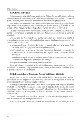 CFC e SEBRAE

     1.2.1. Firma Individual
    Embora não-considerada Pessoa Jurídica pelo Código Comercial Brasileiro, a Firma
Individual equipara-se a essas para fins fiscais quando registrada na Junta Comercial
para a exploração de atividade de comércio, indústria ou agropecuária.
    Não poderá ser objeto de Firma Individual a exploração de serviços de profissão
regulamentada e de serviços não-comerciais, de acordo com o § 2o, alínea “b” do
artigo 127 do Regulamento do Imposto de Renda-RIR (Dec. no 1.041/94).
    Deve ser registrada com o nome de seu titular, de forma completa ou abreviada,
sendo recomendável a adoção de nome de fantasia que evidencie o ramo de
atividade.
    Embora seja de fácil registro na Junta Comercial, que nesse caso adota o
chamado registro sumário, a Firma Individual apresenta alguns inconvenientes de
ordem prática, tais como:
    a) responsabilidade ilimitada do titular, respondendo com seu patrimônio
       particular pelas obrigações contraídas pela empresa;
    b) dificuldade em observar o Princípio Contábil da Entidade, em razão de
       o patrimônio do titular confundir-se, em alguns casos, com o da Firma
       Individual;
    c) impedimento legal de transferência do patrimônio da firma para outra pessoa,
       salvo em caso de partilha por morte do titular; e
    d) impossibilidade de transformação em sociedade.
    Sob a ótica da economicidade, a Firma Individual não goza de qualquer benefício,
assumindo as mesmas obrigações contábeis, fiscais, trabalhistas e previdenciárias
a que estão sujeitas as sociedades.

     1.2.2. Sociedade por Quotas de Responsabilidade Limitada
   Regida pelo Decreto no 3.708, de 10 de janeiro de 1919, este tipo de sociedade,
pela facilidade de registro e versatilidade, constitui a esmagadora maioria de
empresas registradas e em operação no Brasil.
   A principal vantagem decorre do fato de os sócios possuírem responsabilidade
limitada ao montante do capital social, com a possibilidade, ainda, de serem
constituídas sob “denominação comercial”, identificando, de imediato, o seu
objetivo social e, por conseguinte, facilitando a fixação de sua marca perante o
consumidor.
   Quanto ao capital, este tipo de sociedade permite a integralização parcelada,
sem a necessidade de alteração contratual.
   A administração da empresa poderá ser exercida por sócios, delegados ou




14
 