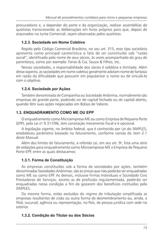 Manual de procedimentos contábeis para micro e pequenas empresas

procuradores e, a depender do porte e da organização, realizar assembléias de
quotistas transcrevendo as deliberações em livros próprios para que, depois de
arquivados na Junta Comercial, sejam observadas pelos quotistas.

   1.2.3. Sociedade em Nome Coletivo
   Regido pelo Código Comercial Brasileiro, no seu art. 315, esse tipo societário
apresenta como principal caraterística o fato de ser constituído sob “razão
social”, identificado pelo nome de seus sócios, às vezes acompanhado do grau de
parentesco, como por exemplo: Farias & Cia; Souza & Filhos, etc.
   Nessas sociedades, a responsabilidade dos sócios é solidária e ilimitada. Além
desse aspecto, as sociedades em nome coletivo geralmente adotam nome de fantasia
em razão da dificuldade que possuem em popularizar o nome ou de vinculá-lo
com o objetivo.

   1.2.4. Sociedade por Ações
   Também denominada de Companhia ou Sociedade Anônima, normalmente são
empresas de grande porte, podendo ser de capital fechado ou de capital aberto,
quando têm suas ações negociadas em Bolsas de Valores.

1.3. ENQUADRAMENTO COMO ME OU EPP
   O enquadramento como Microempresa-ME ou como Empresa de Pequeno Porte
(EPP), pela Lei no 9.317/96, tem conotação meramente fiscal e é opcional.
   A legislação vigente, no âmbito federal, que é conhecida por Lei do SIMPLES,
estabeleceu parâmetro baseado no faturamento, conforme consta do item 2.1
deste Manual.
   Além dos limites de faturamento, a referida Lei, em seu art. 9o, lista uma série
de vedações para enquadramento como Microempresa-ME e Empresa de Pequeno
Porte-EPP, entre as quais destacamos:

   1.3.1. Forma de Constituição
     As empresas constituídas sob a forma de sociedades por ações, também
denominadas Sociedades Anônimas, são as únicas que não poderão ser enquadradas
como ME ou como EPP. As demais, inclusive Firmas Individuais e Sociedade Civis
Prestadoras de Serviços, exceto as de profissão regulamentada, poderão ser
enquadradas nessa condição a fim de gozarem dos benefícios instituídos pelo
SIMPLES.
     Da mesma forma, estão excluídas do regime de tributação simplificada as
empresas resultantes de cisão ou outra forma de desmembramento ou, ainda, a
filial, sucursal, agência ou representação, no País, de pessoa jurídica com sede no
exterior.

   1.3.2. Condição do Titular ou dos Sócios


                                                                                15
 