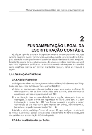 Manual de procedimentos contábeis para micro e pequenas empresas




                                                                                2
                    FUNDAMENTAÇÃO LEGAL DA
                      ESCRITURAÇÃO CONTÁBIL
    Qualquer tipo de empresa, independentemente de seu porte ou natureza
jurídica, necessita manter escrituração contábil completa, inclusive do Livro Diário,
para controlar o seu patrimônio e gerenciar adequadamente os seus negócios.
Entretanto, não se trata, exclusivamente, de uma necessidade gerencial, o que já
seria uma importante justificativa. A escrituração contábil completa está contida
como exigência expressa em diversas legislações vigentes, como se evidencia a
seguir.

2.1. LEGISLAÇÃO COMERCIAL

   2.1.1. Código Comercial
    A obrigatoriedade da escrituração contábil respalda-se, inicialmente, no Código
Comercial que, entre outros aspectos, assim estabelece:
    a) todos os comerciantes são obrigados a seguir uma ordem uniforme de
      escrituração e a ter os livros necessários para esse fim, além de encerrar
      anualmente um balanço patrimonial (art. 10);
    b) a escrituração deve ser procedida de forma regular, alcançando todas as
      operações, as quais devem ser registradas no Livro Diário (art. 11) com
      individuação e clareza (art. 12), “em forma mercantil e seguida a ordem
      cronológica de dia, mês e ano, sem intervalo em branco, nem entrelinhas,
      borraduras, raspaduras ou emendas” (art. 14).
    Estabelece, ainda, o Código Comercial, no art. 20, que se algum comerciante
se recusar a apresentar os seus livros quando judicialmente lhe for ordenado, será
compelido a sua apresentação debaixo de prisão.

   2.1.2. Lei das Sociedades por Ações



                                                                                  19
 