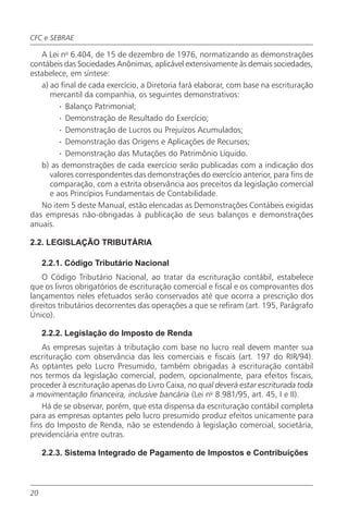 CFC e SEBRAE

   A Lei no 6.404, de 15 de dezembro de 1976, normatizando as demonstrações
contábeis das Sociedades Anônimas, aplicável extensivamente às demais sociedades,
estabelece, em síntese:
   a) ao final de cada exercício, a Diretoria fará elaborar, com base na escrituração
      mercantil da companhia, os seguintes demonstrativos:
        · Balanço Patrimonial;
        · Demonstração de Resultado do Exercício;
        · Demonstração de Lucros ou Prejuízos Acumulados;
        · Demonstração das Origens e Aplicações de Recursos;
        · Demonstração das Mutações do Patrimônio Líquido.
   b) as demonstrações de cada exercício serão publicadas com a indicação dos
      valores correspondentes das demonstrações do exercício anterior, para fins de
      comparação, com a estrita observância aos preceitos da legislação comercial
      e aos Princípios Fundamentais de Contabilidade.
   No item 5 deste Manual, estão elencadas as Demonstrações Contábeis exigidas
das empresas não-obrigadas à publicação de seus balanços e demonstrações
anuais.

2.2. LEGISLAÇÃO TRIBUTÁRIA

     2.2.1. Código Tributário Nacional
    O Código Tributário Nacional, ao tratar da escrituração contábil, estabelece
que os livros obrigatórios de escrituração comercial e fiscal e os comprovantes dos
lançamentos neles efetuados serão conservados até que ocorra a prescrição dos
direitos tributários decorrentes das operações a que se refiram (art. 195, Parágrafo
Único).

     2.2.2. Legislação do Imposto de Renda
    As empresas sujeitas à tributação com base no lucro real devem manter sua
escrituração com observância das leis comerciais e fiscais (art. 197 do RIR/94).
As optantes pelo Lucro Presumido, também obrigadas à escrituração contábil
nos termos da legislação comercial, podem, opcionalmente, para efeitos fiscais,
proceder à escrituração apenas do Livro Caixa, no qual deverá estar escriturada toda
a movimentação financeira, inclusive bancária (Lei no 8.981/95, art. 45, I e II).
    Há de se observar, porém, que esta dispensa da escrituração contábil completa
para as empresas optantes pelo lucro presumido produz efeitos unicamente para
fins do Imposto de Renda, não se estendendo à legislação comercial, societária,
previdenciária entre outras.

     2.2.3. Sistema Integrado de Pagamento de Impostos e Contribuições



20
 