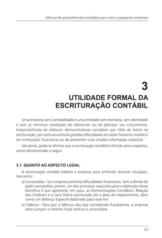 Manual de procedimentos contábeis para micro e pequenas empresas




                                                                                3
                            UTILIDADE FORMAL DA
                         ESCRITURAÇÃO CONTÁBIL
   Uma empresa sem Contabilidade é uma entidade sem memória, sem identidade
e sem as mínimas condições de sobreviver ou de planejar seu crescimento.
Impossibilitada de elaborar demonstrativos contábeis por falta de lastro na
escrituração, por certo encontrará grandes dificuldades em obter fomento creditício
em instituições financeiras ou de preencher uma simples informação cadastral.
  Isto posto, pode-se afirmar que a escrituração contábil é útil sob vários aspectos,
como demonstrado a seguir:


3.1. QUANTO AO ASPECTO LEGAL
    A escrituração contábil habilita a empresa para enfrentar diversas situações,
tais como:
    a) Concordata - Se a empresa enfrenta dificuldades financeiras, tem o direito de
       pedir concordata, porém, um dos principais requisitos para a obtenção desse
       benefício é que apresente, em juízo, as Demonstrações Contábeis, Relação
       dos Credores e o Livro Diário escriturado até a data do requerimento, bem
       como um Balanço Especial elaborado para esse fim.
    b) Falência - Para que a falência não seja considerada fraudulenta, a empresa
       deve cumprir o mesmo ritual relativo à concordata.




                                                                                  23
 