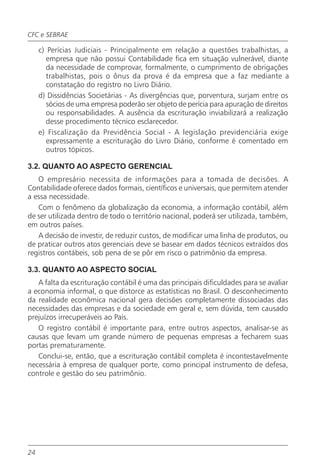 CFC e SEBRAE

     c) Perícias Judiciais - Principalmente em relação a questões trabalhistas, a
        empresa que não possui Contabilidade fica em situação vulnerável, diante
        da necessidade de comprovar, formalmente, o cumprimento de obrigações
        trabalhistas, pois o ônus da prova é da empresa que a faz mediante a
        constatação do registro no Livro Diário.
     d) Dissidências Societárias - As divergências que, porventura, surjam entre os
        sócios de uma empresa poderão ser objeto de perícia para apuração de direitos
        ou responsabilidades. A ausência da escrituração inviabilizará a realização
        desse procedimento técnico esclarecedor.
     e) Fiscalização da Previdência Social - A legislação previdenciária exige
        expressamente a escrituração do Livro Diário, conforme é comentado em
        outros tópicos.

3.2. QUANTO AO ASPECTO GERENCIAL
   O empresário necessita de informações para a tomada de decisões. A
Contabilidade oferece dados formais, científicos e universais, que permitem atender
a essa necessidade.
   Com o fenômeno da globalização da economia, a informação contábil, além
de ser utilizada dentro de todo o território nacional, poderá ser utilizada, também,
em outros países.
   A decisão de investir, de reduzir custos, de modificar uma linha de produtos, ou
de praticar outros atos gerenciais deve se basear em dados técnicos extraídos dos
registros contábeis, sob pena de se pôr em risco o patrimônio da empresa.

3.3. QUANTO AO ASPECTO SOCIAL
   A falta da escrituração contábil é uma das principais dificuldades para se avaliar
a economia informal, o que distorce as estatísticas no Brasil. O desconhecimento
da realidade econômica nacional gera decisões completamente dissociadas das
necessidades das empresas e da sociedade em geral e, sem dúvida, tem causado
prejuízos irrecuperáveis ao País.
   O registro contábil é importante para, entre outros aspectos, analisar-se as
causas que levam um grande número de pequenas empresas a fecharem suas
portas prematuramente.
   Conclui-se, então, que a escrituração contábil completa é incontestavelmente
necessária à empresa de qualquer porte, como principal instrumento de defesa,
controle e gestão do seu patrimônio.




24
 