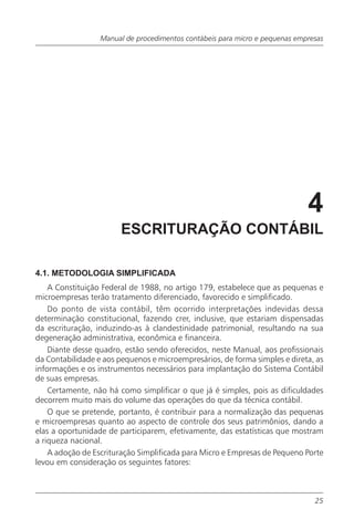 Manual de procedimentos contábeis para micro e pequenas empresas




                                                                             4
                        ESCRITURAÇÃO CONTÁBIL

4.1. METODOLOGIA SIMPLIFICADA
    A Constituição Federal de 1988, no artigo 179, estabelece que as pequenas e
microempresas terão tratamento diferenciado, favorecido e simplificado.
    Do ponto de vista contábil, têm ocorrido interpretações indevidas dessa
determinação constitucional, fazendo crer, inclusive, que estariam dispensadas
da escrituração, induzindo-as à clandestinidade patrimonial, resultando na sua
degeneração administrativa, econômica e financeira.
    Diante desse quadro, estão sendo oferecidos, neste Manual, aos profissionais
da Contabilidade e aos pequenos e microempresários, de forma simples e direta, as
informações e os instrumentos necessários para implantação do Sistema Contábil
de suas empresas.
    Certamente, não há como simplificar o que já é simples, pois as dificuldades
decorrem muito mais do volume das operações do que da técnica contábil.
    O que se pretende, portanto, é contribuir para a normalização das pequenas
e microempresas quanto ao aspecto de controle dos seus patrimônios, dando a
elas a oportunidade de participarem, efetivamente, das estatísticas que mostram
a riqueza nacional.
    A adoção de Escrituração Simplificada para Micro e Empresas de Pequeno Porte
levou em consideração os seguintes fatores:



                                                                               25
 