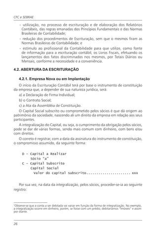 CFC e SEBRAE

     · utilização, no processo de escrituração e de elaboração dos Relatórios
      Contábeis, das regras emanadas dos Princípios Fundamentais e das Normas
      Brasileiras de Contabilidade;
     · redução dos procedimentos de Escrituração, sem que o mesmos firam as
      Normas Brasileiras de Contabilidade; e
     · estímulo ao profissional da Contabilidade para que utilize, como fonte
      de informação para a escrituração contábil, os Livros Fiscais, efetuando os
      lançamentos dos fatos discriminados nos mesmos, por Totais Diários ou
      Mensais, conforme a necessidade e a conveniência.

4.2. ABERTURA DA ESCRITURAÇÃO

     4.2.1. Empresa Nova ou em Implantação
   O início da Escrituração Contábil terá por base o instrumento de constituição
da empresa que, a depender de sua natureza jurídica, será:
   a) a Declaração de Firma Individual;
   b) o Contrato Social;
   c) a Ata da Assembléia de Constituição.
   O Capital Social subscrito ou comprometido pelos sócios é que dá origem ao
patrimônio da sociedade, nascendo ali um direito da empresa em relação aos seus
participantes.
   A integralização do Capital, ou seja, o cumprimento da obrigação pelos sócios,
pode se dar de várias formas, sendo mais comum com dinheiro, com bens e/ou
com direitos.
   O correto é registrar, com a data da assinatura do instrumento de constituição,
o compromisso assumido, da seguinte forma:

      D - Capital a Realizar
          Sócio “a”
      C - Capital Subscrito
          Capital Social
            Valor do capital subscrito...................... xxx


   Por sua vez, na data da integralização, pelos sócios, proceder-se-ia ao seguinte
registro:



1
 Observe-se que a conta a ser debitada vai variar em função da forma de integralização. No exemplo,
a integralização ocorre em dinheiro, porém, se fosse com um prédio, debitaríamos “Imóveis” e assim
por diante.



26
 