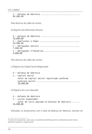 CFC e SEBRAE

       C - Balanço de Abertura .................................
       96.000,00


     Pela abertura do saldo de contas:


     b) Registro dos Elementos Passivos

       D - Balanço de         Abertura .................................
       31.000,00
       C - Duplicatas         a Pagar ..................................
       20.000,00
       C - Obrigações         Sociais ..................................
       7.000,00
       C - Obrigações         Tributárias ..............................
       4.000,00


     Pela abertura do saldo das contas:


     c) Registro do Capital Social (Registrado)

       D - Balanço de Abertura
       C - Capital Social
           Valor do Capital Social registrado conforme
           Contrato Social .....................................
           30.000,00


     d) Registro do Lucro Apurado

       D - Balanço de Abertura
       C - Lucros Acumulados2
           Valor do lucro apurado no Balanço de Abertura .......
       35.000,00


     Efetuados os lançamentos com a data do Balanço de Abertura, deverão ser


2
 O valor do lançamento, neste caso, é resultante da diferença entre os elementos ativos menos
elementos passivos e capital social.



28
 