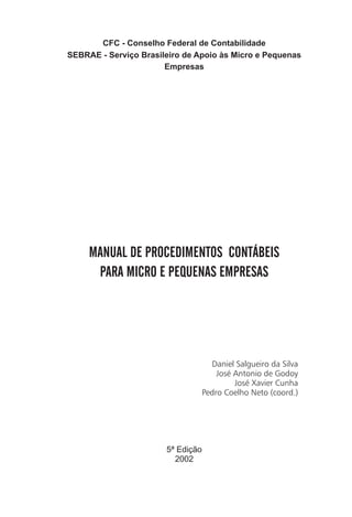 CFC - Conselho Federal de Contabilidade
SEBRAE - Serviço Brasileiro de Apoio às Micro e Pequenas
                       Empresas




     MANUAL DE PROCEDIMENTOS CONTÁBEIS
      PARA MICRO E PEQUENAS EMPRESAS




                                     Daniel Salgueiro da Silva
                                       José Antonio de Godoy
                                            José Xavier Cunha
                                   Pedro Coelho Neto (coord.)




                       5ª Edição
                         2002
 
