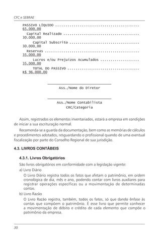 CFC e SEBRAE

      PASSIVO LÍQUIDO .........................................
      65.000,00
        Capital Realizado .....................................
      30.000,00
           Capital Subscrito ..................................
      30.000,00
        Reservas ..............................................
      35.000,00
           Lucros e/ou Prejuízos Acumulados ...................
      35.000,00
           TOTAL DO PASSIVO ...................................
      R$ 96.000,00


                     _______________________________
                          Ass./Nome do Diretor

                     _______________________________
                         Ass./Nome Contabilista
                              CRC/Categoria


   Assim, registrados os elementos inventariados, estará a empresa em condições
de iniciar a sua escrituração normal.
    Recomenda-se a guarda da documentação, bem como as memórias de cálculos
e procedimentos adotados, resguardando o profissional quando de uma eventual
fiscalização por parte do Conselho Regional de sua jurisdição.

4.3. LIVROS CONTÁBEIS

     4.3.1. Livros Obrigatórios
     São livros obrigatórios em conformidade com a legislação vigente:
     a) Livro Diário
        O Livro Diário registra todos os fatos que afetam o patrimônio, em ordem
        cronológica de dia, mês e ano, podendo contar com livros auxiliares para
        registrar operações específicas ou a movimentação de determinadas
        contas.
     b) Livro Razão
        O Livro Razão registra, também, todos os fatos, só que dando ênfase às
        contas que compõem o patrimônio. É esse livro que permite conhecer
        a movimentação de débito e crédito de cada elemento que compõe o
        patrimônio da empresa.



30
 