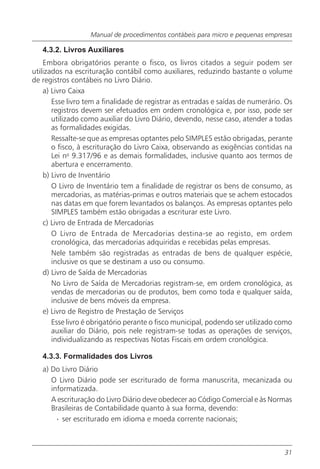 Manual de procedimentos contábeis para micro e pequenas empresas

   4.3.2. Livros Auxiliares
    Embora obrigatórios perante o fisco, os livros citados a seguir podem ser
utilizados na escrituração contábil como auxiliares, reduzindo bastante o volume
de registros contábeis no Livro Diário.
    a) Livro Caixa
       Esse livro tem a finalidade de registrar as entradas e saídas de numerário. Os
       registros devem ser efetuados em ordem cronológica e, por isso, pode ser
       utilizado como auxiliar do Livro Diário, devendo, nesse caso, atender a todas
       as formalidades exigidas.
       Ressalte-se que as empresas optantes pelo SIMPLES estão obrigadas, perante
       o fisco, à escrituração do Livro Caixa, observando as exigências contidas na
       Lei no 9.317/96 e as demais formalidades, inclusive quanto aos termos de
       abertura e encerramento.
    b) Livro de Inventário
       O Livro de Inventário tem a finalidade de registrar os bens de consumo, as
       mercadorias, as matérias-primas e outros materiais que se achem estocados
       nas datas em que forem levantados os balanços. As empresas optantes pelo
       SIMPLES também estão obrigadas a escriturar este Livro.
    c) Livro de Entrada de Mercadorias
       O Livro de Entrada de Mercadorias destina-se ao registo, em ordem
       cronológica, das mercadorias adquiridas e recebidas pelas empresas.
       Nele também são registradas as entradas de bens de qualquer espécie,
       inclusive os que se destinam a uso ou consumo.
    d) Livro de Saída de Mercadorias
       No Livro de Saída de Mercadorias registram-se, em ordem cronológica, as
       vendas de mercadorias ou de produtos, bem como toda e qualquer saída,
       inclusive de bens móveis da empresa.
    e) Livro de Registro de Prestação de Serviços
       Esse livro é obrigatório perante o fisco municipal, podendo ser utilizado como
       auxiliar do Diário, pois nele registram-se todas as operações de serviços,
       individualizando as respectivas Notas Fiscais em ordem cronológica.

   4.3.3. Formalidades dos Livros
   a) Do Livro Diário
      O Livro Diário pode ser escriturado de forma manuscrita, mecanizada ou
      informatizada.
      A escrituração do Livro Diário deve obedecer ao Código Comercial e às Normas
      Brasileiras de Contabilidade quanto à sua forma, devendo:
        · ser escriturado em idioma e moeda corrente nacionais;



                                                                                  31
 