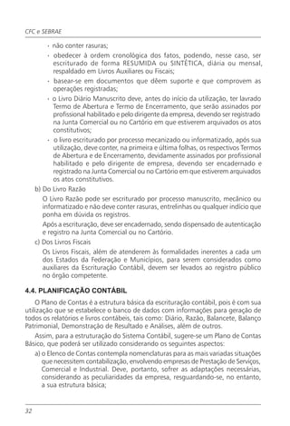 CFC e SEBRAE

          · não conter rasuras;
          · obedecer à ordem cronológica dos fatos, podendo, nesse caso, ser
            escriturado de forma RESUMIDA ou SINTÉTICA, diária ou mensal,
            respaldado em Livros Auxiliares ou Fiscais;
          · basear-se em documentos que dêem suporte e que comprovem as
            operações registradas;
          · o Livro Diário Manuscrito deve, antes do início da utilização, ter lavrado
            Termo de Abertura e Termo de Encerramento, que serão assinados por
            profissional habilitado e pelo dirigente da empresa, devendo ser registrado
            na Junta Comercial ou no Cartório em que estiverem arquivados os atos
            constitutivos;
          · o livro escriturado por processo mecanizado ou informatizado, após sua
            utilização, deve conter, na primeira e última folhas, os respectivos Termos
            de Abertura e de Encerramento, devidamente assinados por profissional
            habilitado e pelo dirigente de empresa, devendo ser encadernado e
            registrado na Junta Comercial ou no Cartório em que estiverem arquivados
            os atos constitutivos.
     b) Do Livro Razão
        O Livro Razão pode ser escriturado por processo manuscrito, mecânico ou
        informatizado e não deve conter rasuras, entrelinhas ou qualquer indício que
        ponha em dúvida os registros.
        Após a escrituração, deve ser encadernado, sendo dispensado de autenticação
        e registro na Junta Comercial ou no Cartório.
     c) Dos Livros Fiscais
        Os Livros Fiscais, além de atenderem às formalidades inerentes a cada um
        dos Estados da Federação e Municípios, para serem considerados como
        auxiliares da Escrituração Contábil, devem ser levados ao registro público
        no órgão competente.

4.4. PLANIFICAÇÃO CONTÁBIL
    O Plano de Contas é a estrutura básica da escrituração contábil, pois é com sua
utilização que se estabelece o banco de dados com informações para geração de
todos os relatórios e livros contábeis, tais como: Diário, Razão, Balancete, Balanço
Patrimonial, Demonstração de Resultado e Análises, além de outros.
    Assim, para a estruturação do Sistema Contábil, sugere-se um Plano de Contas
Básico, que poderá ser utilizado considerando os seguintes aspectos:
    a) o Elenco de Contas contempla nomenclaturas para as mais variadas situações
       que necessitem contabilização, envolvendo empresas de Prestação de Serviços,
       Comercial e Industrial. Deve, portanto, sofrer as adaptações necessárias,
       considerando as peculiaridades da empresa, resguardando-se, no entanto,
       a sua estrutura básica;


32
 