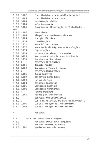 Manual de procedimentos contábeis para micro e pequenas empresas

3.2.1.2.002          Contribuição para Previdência Social
3.2.1.2.003          Contribuição para o FGTS
3.2.1.2.004          Assistência Médica
3.2.1.2.005          Vale Transporte
3.2.1.2.006          Programa de Alimentação do Trabalhador -
PAT
3.2.1.2.007          Pro-Labore
3.2.1.2.008          Aluguel e Arrendamento de Bens
3.2.1.2.009          Energia Elétrica
3.2.1.2.010          Comunicações
3.2.1.2.011          Material de Consumo
3.2.1.2.012          Manutenção de Máquinas e Instalações
3.2.1.2.013          Depreciações
3.2.1.2.014          Despesas de Viagens e Estadas
3.2.1.2.015          Impressos e Materiais de Escritório
3.2.1.2.016          Serviços de Terceiros
3.2.1.3              DESPESAS TRIBUTÁRIAS
3.2.1.3.001          Imposto Predial
3.2.1.3.002          Impostos e Taxas Diversas
3.2.1.4              DESPESAS FINANCEIRAS
3.2.1.4.001          Juros Passivos
3.2.1.4.002          Descontos Concedidos
3.2.1.4.003          Multas de Mora
3.2.1.4.004          Despesas Bancárias
3.2.1.4.005          Variações Cambiais
3.2.1.4.006          Variações Monetárias
3.2.1.5              PERDAS DIVERSAS
3.2.1.5.001          Perdas por Incobráveis
3.2.2                DESPESAS NÃO-OPERACIONAIS
3.2.2.1              CUSTO DE ALIENAÇÃO DE BENS DO PERMANENTE
3.2.2.1.001          Custo Alienação de Investimentos
3.2.2.1.002          Custo Alienação de Imobilizados

4                    RECEITAS

4.1        RECEITAS OPERACIONAIS LÍQUIDAS
4.1.1             RECEITAS INDUSTRIAIS LÍQUIDAS
4.1.1.1           RECEITA INDUSTRIAL BRUTA
4.1.1.1.001       Vendas no Mercado Interno




                                                                           39
 