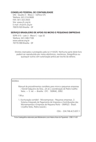 CONSELHO FEDERAL DE CONTABILIDADE
 SAS - Quadra 5 - Bloco J - Edifício CFC
 Telefone: (61) 314-9600
 FAX: (61) 322-2033
 Site: www.cfc.org.br
 E-mail: cfc@cfc.org.br
 70070-920 Brasília - DF

SERVIÇO BRASILEIRO DE APOIO ÀS MICRO E PEQUENAS EMPRESAS
 SEPN 515 - Lote 3 - Bloco C - Loja 32
 Telefone: (61) 348-7100
 www.sebrae.org.br
 70770-900 Brasília - DF



    Direitos reservados e protegidos pela Lei no 8.635. Nenhuma parte deste livro
     poderá ser reproduzida por meios eletrônicos, mecânicos, fotográficos ou
           quaisquer outros sem autorização prévia por escrito da editora.




 M294m

         Manual de procedimentos contábeis para micro e pequenas empresas
           / Daniel Salgueiro da Silva...[et al.]; coordenação de Pedro Coelho
           Neto. — 5. ed. — Brasília : CFC : SEBRAE, 2002.

         136 p.

         1. Escrituração contábil - Microempresas - Pequenas empresas. 2.
            Sistema Integrado de Pagamento de Impostos e Contribuições das
            Microempresas e Empresas de Pequeno Porte – SIMPLES - Brasil.
            I.Coelho Neto, Pedro (coord.).

                                                                  CDU – 334.746.4/.5:657.1

   Ficha Catalográfica elaborada pela Bibliotecária Lúcia Helena Alves de Figueiredo - CRB 1/1.401
 